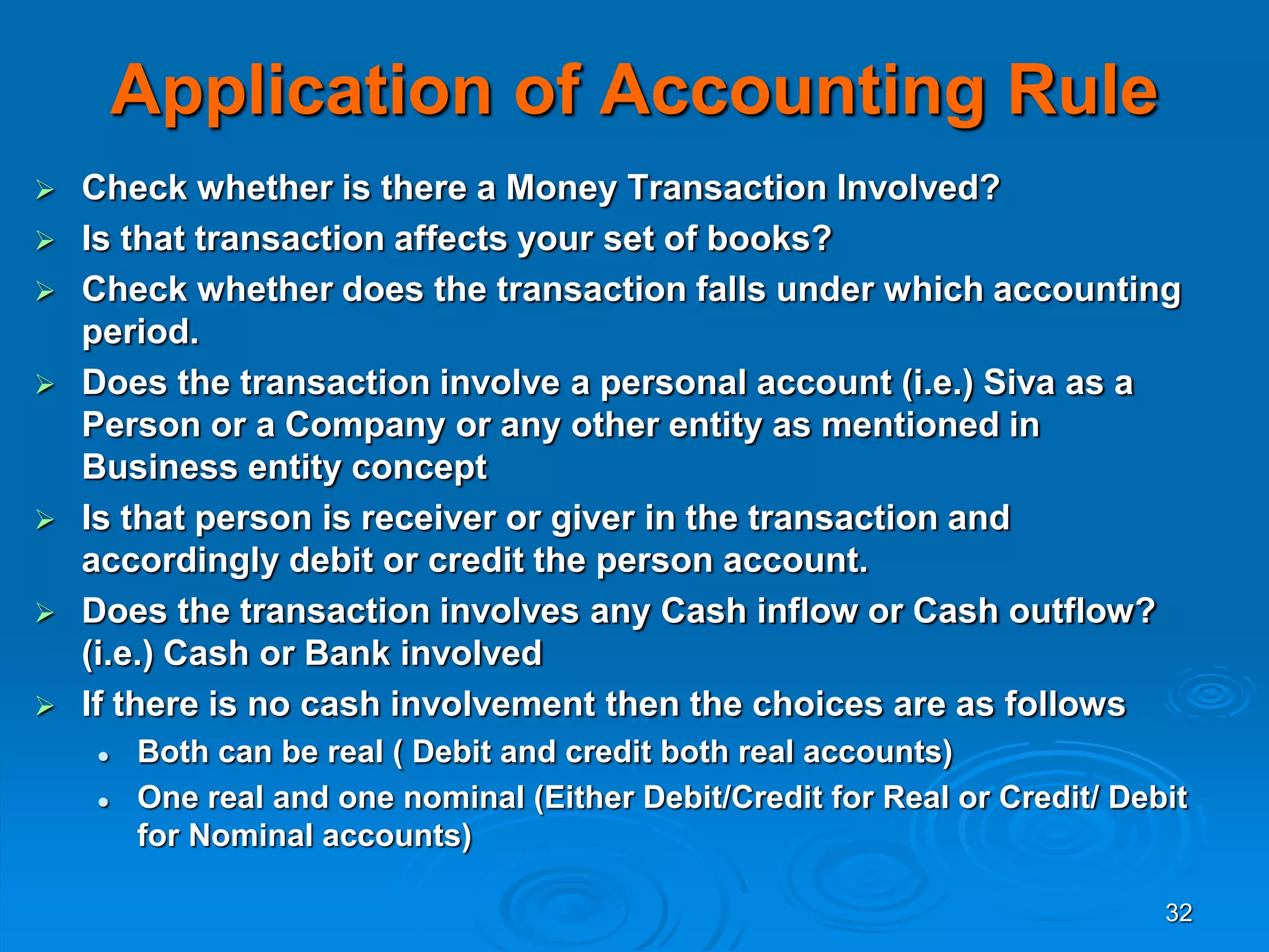 32
Application of Accounting Rule
 Check whether is there a Money Transaction Involved?
 Is that transaction affects your set of books?
 Check whether does the transaction falls under which accounting
period.
 Does the transaction involve a personal account (i.e.) Siva as a
Person or a Company or any other entity as mentioned in
Business entity concept
 Is that person is receiver or giver in the transaction and
accordingly debit or credit the person account.
 Does the transaction involves any Cash inflow or Cash outflow?
(i.e.) Cash or Bank involved
 If there is no cash involvement then the choices are as follows
 Both can be real ( Debit and credit both real accounts)
 One real and one nominal (Either Debit/Credit for Real or Credit/ Debit
for Nominal accounts)
 