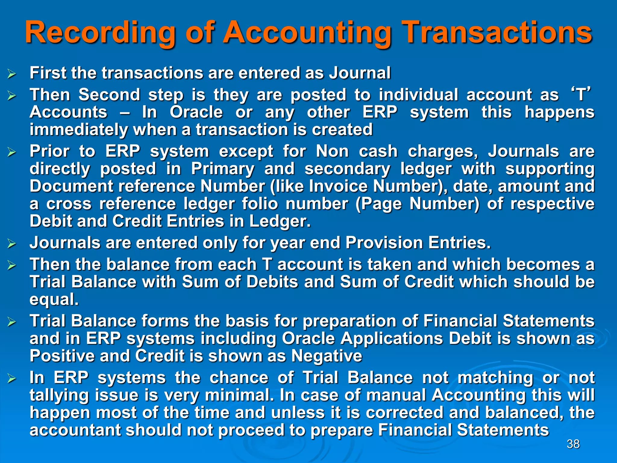 38
Recording of Accounting Transactions
 First the transactions are entered as Journal
 Then Second step is they are posted to individual account as ‘T’
Accounts – In Oracle or any other ERP system this happens
immediately when a transaction is created
 Prior to ERP system except for Non cash charges, Journals are
directly posted in Primary and secondary ledger with supporting
Document reference Number (like Invoice Number), date, amount and
a cross reference ledger folio number (Page Number) of respective
Debit and Credit Entries in Ledger.
 Journals are entered only for year end Provision Entries.
 Then the balance from each T account is taken and which becomes a
Trial Balance with Sum of Debits and Sum of Credit which should be
equal.
 Trial Balance forms the basis for preparation of Financial Statements
and in ERP systems including Oracle Applications Debit is shown as
Positive and Credit is shown as Negative
 In ERP systems the chance of Trial Balance not matching or not
tallying issue is very minimal. In case of manual Accounting this will
happen most of the time and unless it is corrected and balanced, the
accountant should not proceed to prepare Financial Statements
 