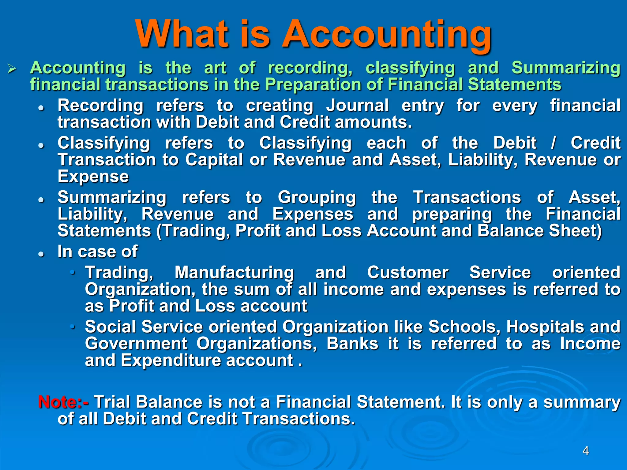 4
What is Accounting
 Accounting is the art of recording, classifying and Summarizing
financial transactions in the Preparation of Financial Statements
 Recording refers to creating Journal entry for every financial
transaction with Debit and Credit amounts.
 Classifying refers to Classifying each of the Debit / Credit
Transaction to Capital or Revenue and Asset, Liability, Revenue or
Expense
 Summarizing refers to Grouping the Transactions of Asset,
Liability, Revenue and Expenses and preparing the Financial
Statements (Trading, Profit and Loss Account and Balance Sheet)
 In case of
• Trading, Manufacturing and Customer Service oriented
Organization, the sum of all income and expenses is referred to
as Profit and Loss account
• Social Service oriented Organization like Schools, Hospitals and
Government Organizations, Banks it is referred to as Income
and Expenditure account .
Note:- Trial Balance is not a Financial Statement. It is only a summary
of all Debit and Credit Transactions.
 