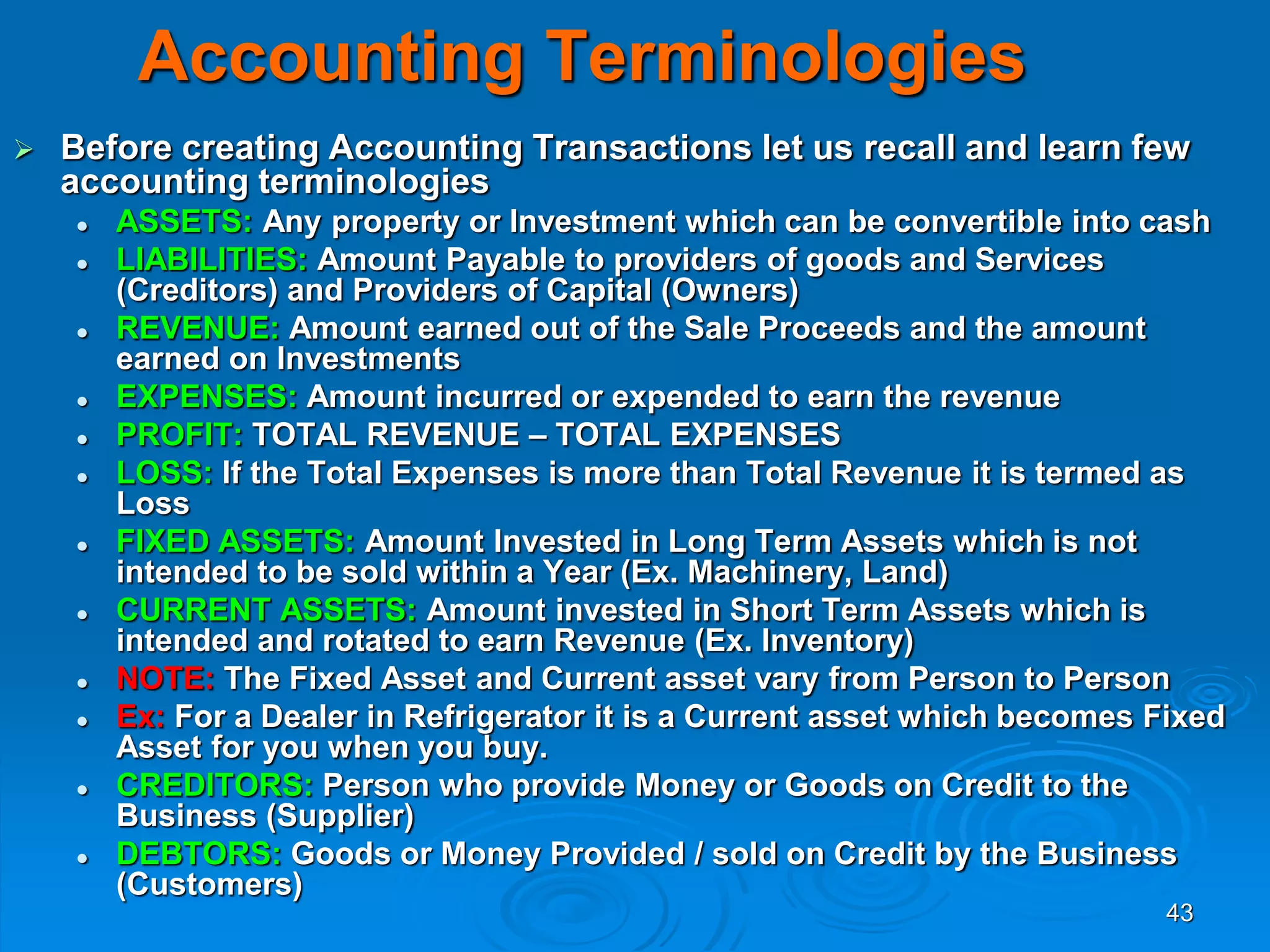 43
Accounting Terminologies
 Before creating Accounting Transactions let us recall and learn few
accounting terminologies
 ASSETS: Any property or Investment which can be convertible into cash
 LIABILITIES: Amount Payable to providers of goods and Services
(Creditors) and Providers of Capital (Owners)
 REVENUE: Amount earned out of the Sale Proceeds and the amount
earned on Investments
 EXPENSES: Amount incurred or expended to earn the revenue
 PROFIT: TOTAL REVENUE – TOTAL EXPENSES
 LOSS: If the Total Expenses is more than Total Revenue it is termed as
Loss
 FIXED ASSETS: Amount Invested in Long Term Assets which is not
intended to be sold within a Year (Ex. Machinery, Land)
 CURRENT ASSETS: Amount invested in Short Term Assets which is
intended and rotated to earn Revenue (Ex. Inventory)
 NOTE: The Fixed Asset and Current asset vary from Person to Person
 Ex: For a Dealer in Refrigerator it is a Current asset which becomes Fixed
Asset for you when you buy.
 CREDITORS: Person who provide Money or Goods on Credit to the
Business (Supplier)
 DEBTORS: Goods or Money Provided / sold on Credit by the Business
(Customers)
 
