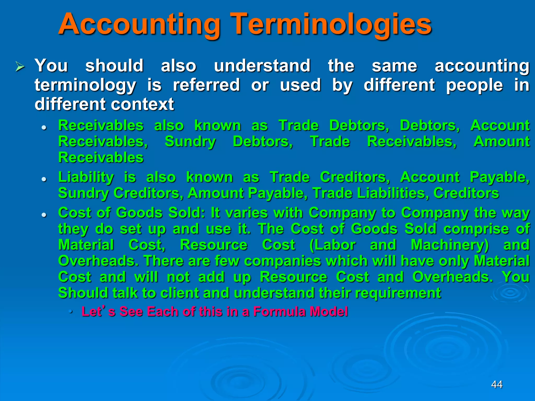44
Accounting Terminologies
 You should also understand the same accounting
terminology is referred or used by different people in
different context
 Receivables also known as Trade Debtors, Debtors, Account
Receivables, Sundry Debtors, Trade Receivables, Amount
Receivables
 Liability is also known as Trade Creditors, Account Payable,
Sundry Creditors, Amount Payable, Trade Liabilities, Creditors
 Cost of Goods Sold: It varies with Company to Company the way
they do set up and use it. The Cost of Goods Sold comprise of
Material Cost, Resource Cost (Labor and Machinery) and
Overheads. There are few companies which will have only Material
Cost and will not add up Resource Cost and Overheads. You
Should talk to client and understand their requirement
• Let’s See Each of this in a Formula Model
 