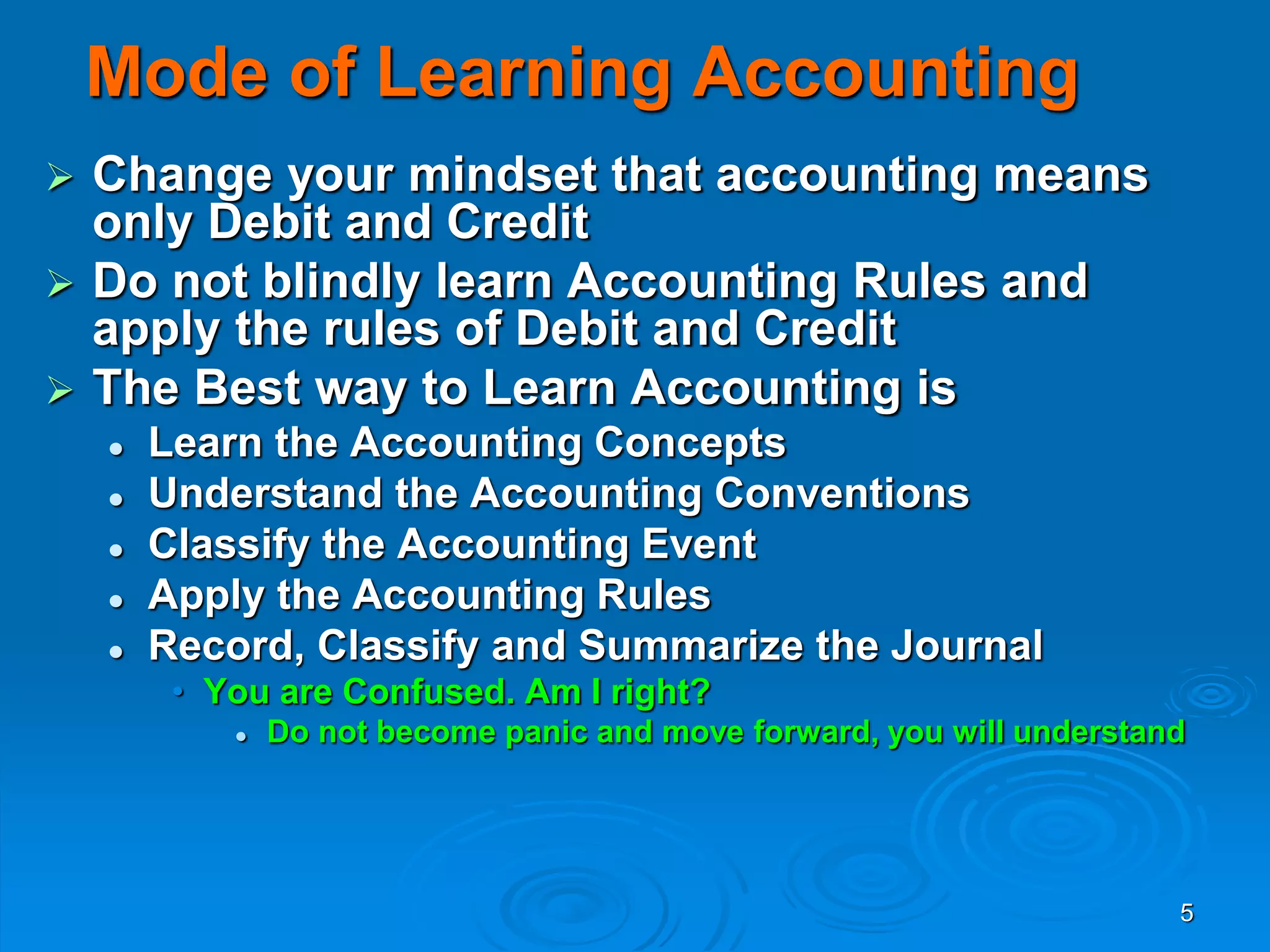 5
Mode of Learning Accounting
 Change your mindset that accounting means
only Debit and Credit
 Do not blindly learn Accounting Rules and
apply the rules of Debit and Credit
 The Best way to Learn Accounting is
 Learn the Accounting Concepts
 Understand the Accounting Conventions
 Classify the Accounting Event
 Apply the Accounting Rules
 Record, Classify and Summarize the Journal
• You are Confused. Am I right?
 Do not become panic and move forward, you will understand
 