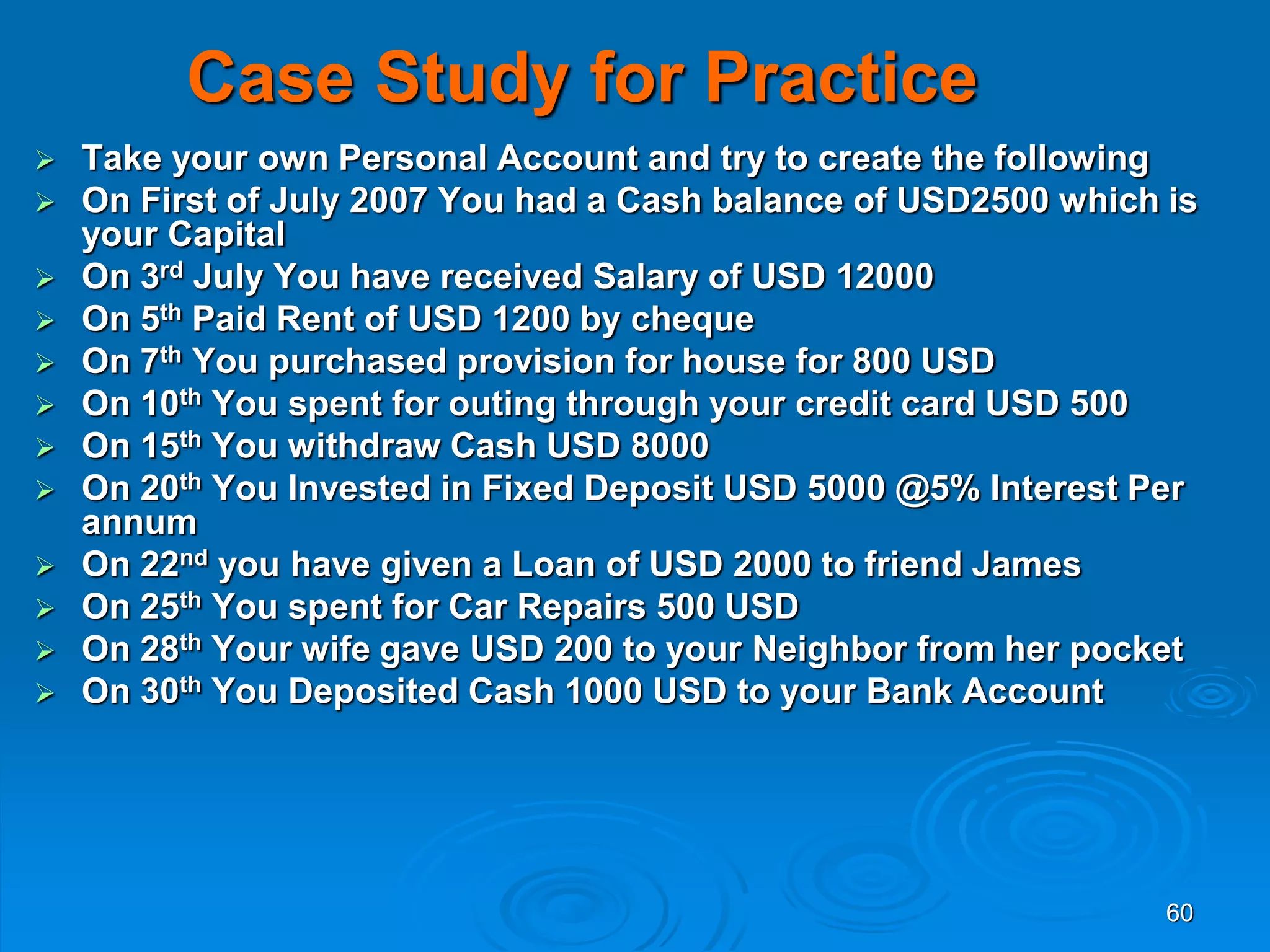 60
Case Study for Practice
 Take your own Personal Account and try to create the following
 On First of July 2007 You had a Cash balance of USD2500 which is
your Capital
 On 3rd July You have received Salary of USD 12000
 On 5th Paid Rent of USD 1200 by cheque
 On 7th You purchased provision for house for 800 USD
 On 10th You spent for outing through your credit card USD 500
 On 15th You withdraw Cash USD 8000
 On 20th You Invested in Fixed Deposit USD 5000 @5% Interest Per
annum
 On 22nd you have given a Loan of USD 2000 to friend James
 On 25th You spent for Car Repairs 500 USD
 On 28th Your wife gave USD 200 to your Neighbor from her pocket
 On 30th You Deposited Cash 1000 USD to your Bank Account
 