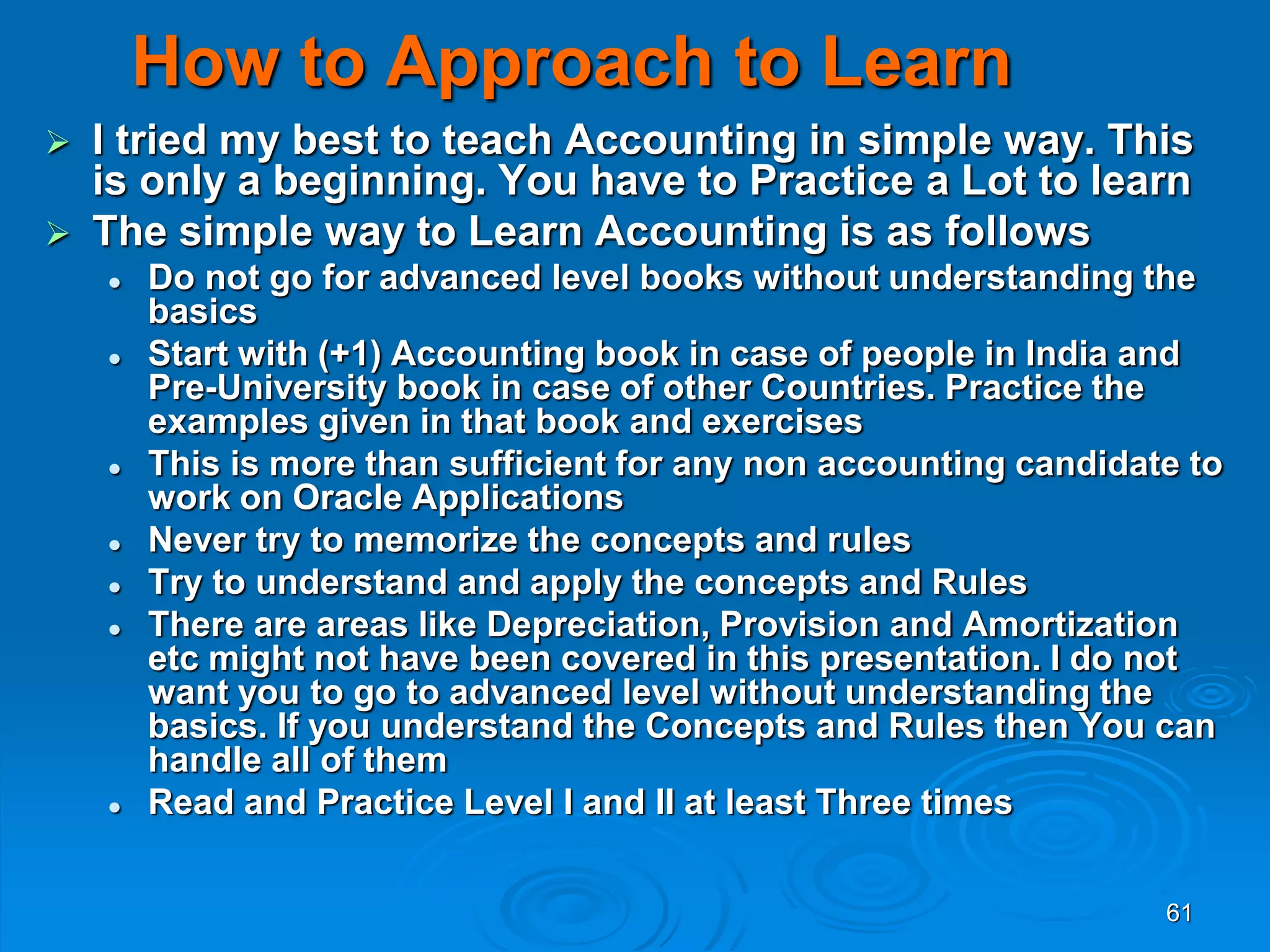 61
How to Approach to Learn
 I tried my best to teach Accounting in simple way. This
is only a beginning. You have to Practice a Lot to learn
 The simple way to Learn Accounting is as follows
 Do not go for advanced level books without understanding the
basics
 Start with (+1) Accounting book in case of people in India and
Pre-University book in case of other Countries. Practice the
examples given in that book and exercises
 This is more than sufficient for any non accounting candidate to
work on Oracle Applications
 Never try to memorize the concepts and rules
 Try to understand and apply the concepts and Rules
 There are areas like Depreciation, Provision and Amortization
etc might not have been covered in this presentation. I do not
want you to go to advanced level without understanding the
basics. If you understand the Concepts and Rules then You can
handle all of them
 Read and Practice Level I and II at least Three times
 