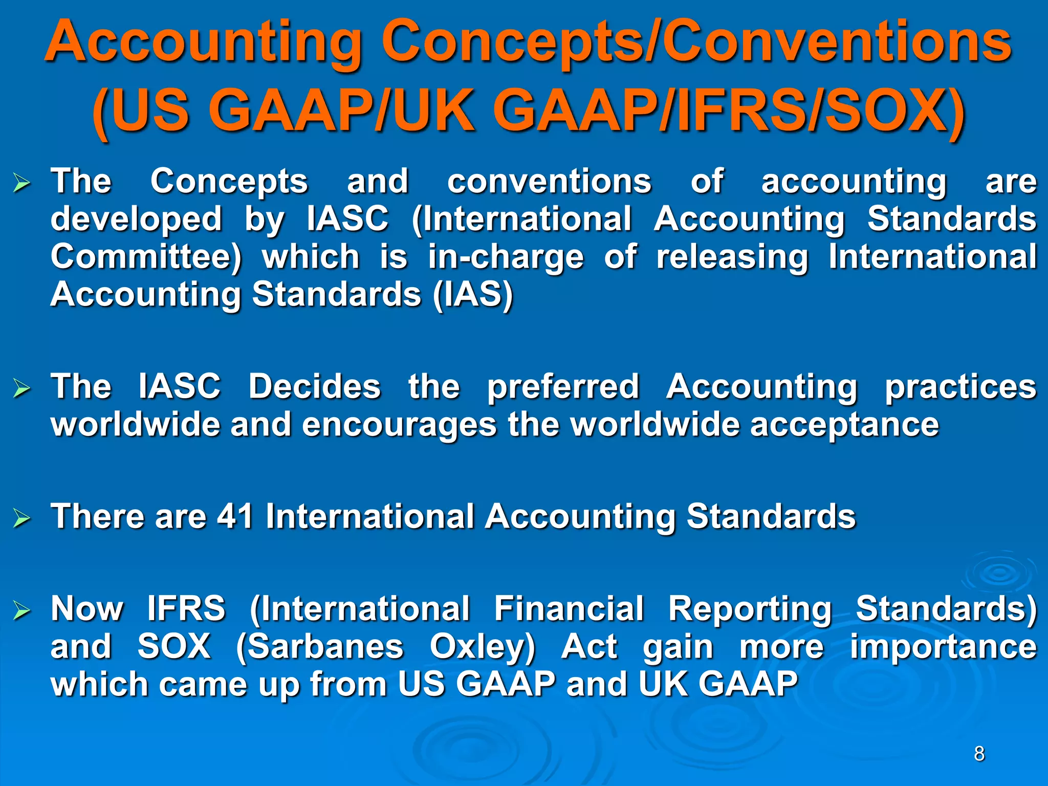 8
Accounting Concepts/Conventions
(US GAAP/UK GAAP/IFRS/SOX)
 The Concepts and conventions of accounting are
developed by IASC (International Accounting Standards
Committee) which is in-charge of releasing International
Accounting Standards (IAS)
 The IASC Decides the preferred Accounting practices
worldwide and encourages the worldwide acceptance
 There are 41 International Accounting Standards
 Now IFRS (International Financial Reporting Standards)
and SOX (Sarbanes Oxley) Act gain more importance
which came up from US GAAP and UK GAAP
 