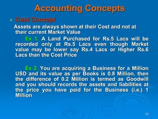 18
Accounting Concepts
 Cost Concept
Assets are always shown at their Cost and not at
their current Market Value
Ex 1. A Land Purchased for Rs.5 Lacs will be
recorded only at Rs.5 Lacs even though Market
value may be lower say Rs.4 Lacs or Higher Rs.6
Lacs than the Cost Price
Ex 2. You are acquiring a Business for a Million
USD and its value as per Books is 0.8 Million, then
the difference of 0.2 Million is termed as Goodwill
and you should records the assets and liabilities at
the price you have paid for the Business (i.e.) 1
Million
 