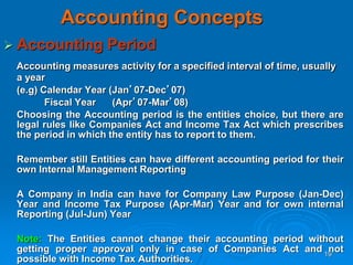 19
Accounting Concepts
 Accounting Period
Accounting measures activity for a specified interval of time, usually
a year
(e.g) Calendar Year (Jan’07-Dec’07)
Fiscal Year (Apr’07-Mar’08)
Choosing the Accounting period is the entities choice, but there are
legal rules like Companies Act and Income Tax Act which prescribes
the period in which the entity has to report to them.
Remember still Entities can have different accounting period for their
own Internal Management Reporting
A Company in India can have for Company Law Purpose (Jan-Dec)
Year and Income Tax Purpose (Apr-Mar) Year and for own internal
Reporting (Jul-Jun) Year
Note: The Entities cannot change their accounting period without
getting proper approval only in case of Companies Act and not
possible with Income Tax Authorities.
 