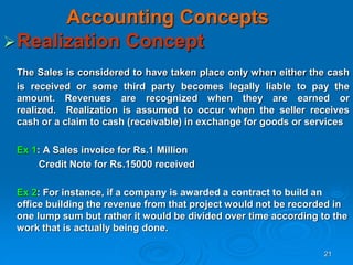 21
Accounting Concepts
Realization Concept
The Sales is considered to have taken place only when either the cash
is received or some third party becomes legally liable to pay the
amount. Revenues are recognized when they are earned or
realized. Realization is assumed to occur when the seller receives
cash or a claim to cash (receivable) in exchange for goods or services
Ex 1: A Sales invoice for Rs.1 Million
Credit Note for Rs.15000 received
Ex 2: For instance, if a company is awarded a contract to build an
office building the revenue from that project would not be recorded in
one lump sum but rather it would be divided over time according to the
work that is actually being done.
 