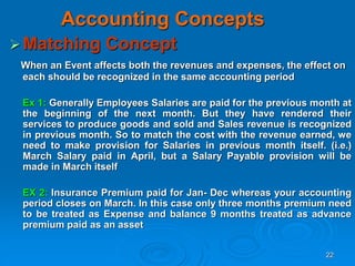 22
Accounting Concepts
Matching Concept
When an Event affects both the revenues and expenses, the effect on
each should be recognized in the same accounting period
Ex 1: Generally Employees Salaries are paid for the previous month at
the beginning of the next month. But they have rendered their
services to produce goods and sold and Sales revenue is recognized
in previous month. So to match the cost with the revenue earned, we
need to make provision for Salaries in previous month itself. (i.e.)
March Salary paid in April, but a Salary Payable provision will be
made in March itself
EX 2: Insurance Premium paid for Jan- Dec whereas your accounting
period closes on March. In this case only three months premium need
to be treated as Expense and balance 9 months treated as advance
premium paid as an asset
 