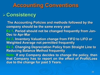 26
Accounting Conventions
Consistency
The Accounting Policies and methods followed by the
company should be the same every year
Ex 1. Period should not be changed frequently from Jan-
Dec to Apr-Mar
Ex 2. Inventory Valuation change from FIFO to LIFO or
Weighted Average not permitted frequently
Ex 3. Changing Depreciation Policy from Straight Line to
Reducing Balance Method frequently
Note: If any Company decides to change the policy, then
that Company has to report on the effect of Profit/Loss
due to the change for past 5 Years.
 