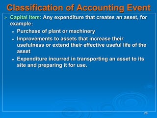 28
Classification of Accounting Event
 Capital Item: Any expenditure that creates an asset, for
example:
 Purchase of plant or machinery
 Improvements to assets that increase their
usefulness or extend their effective useful life of the
asset
 Expenditure incurred in transporting an asset to its
site and preparing it for use.
 