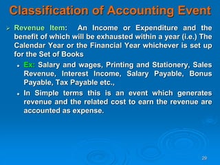 29
Classification of Accounting Event
 Revenue Item: An Income or Expenditure and the
benefit of which will be exhausted within a year (i.e.) The
Calendar Year or the Financial Year whichever is set up
for the Set of Books
 Ex: Salary and wages, Printing and Stationery, Sales
Revenue, Interest Income, Salary Payable, Bonus
Payable, Tax Payable etc.,
 In Simple terms this is an event which generates
revenue and the related cost to earn the revenue are
accounted as expense.
 
