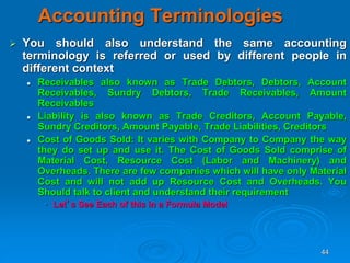 44
Accounting Terminologies
 You should also understand the same accounting
terminology is referred or used by different people in
different context
 Receivables also known as Trade Debtors, Debtors, Account
Receivables, Sundry Debtors, Trade Receivables, Amount
Receivables
 Liability is also known as Trade Creditors, Account Payable,
Sundry Creditors, Amount Payable, Trade Liabilities, Creditors
 Cost of Goods Sold: It varies with Company to Company the way
they do set up and use it. The Cost of Goods Sold comprise of
Material Cost, Resource Cost (Labor and Machinery) and
Overheads. There are few companies which will have only Material
Cost and will not add up Resource Cost and Overheads. You
Should talk to client and understand their requirement
• Let’s See Each of this in a Formula Model
 