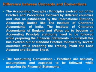 9
Difference between Concepts and Conventions
 The Accounting Concepts / Principles evolved out of the
Practice and Procedures followed by different countries
and later on established by the International Statutory
Accounting Bodies like The Institute of Chartered
Accountants of India, The Institute of Chartered
Accountants of England and Wales etc to become an
Accounting Principle statutorily need to be followed
while preparing the Financial Statements. In nutshell this
has evolved out of standard Practice followed by several
countries while preparing the Trading, Profit and Loss
Account and Balance Sheet.
 The Accounting Conventions / Practices are basically
assumptions and expected to be followed while
preparing the Financial Statements.
 