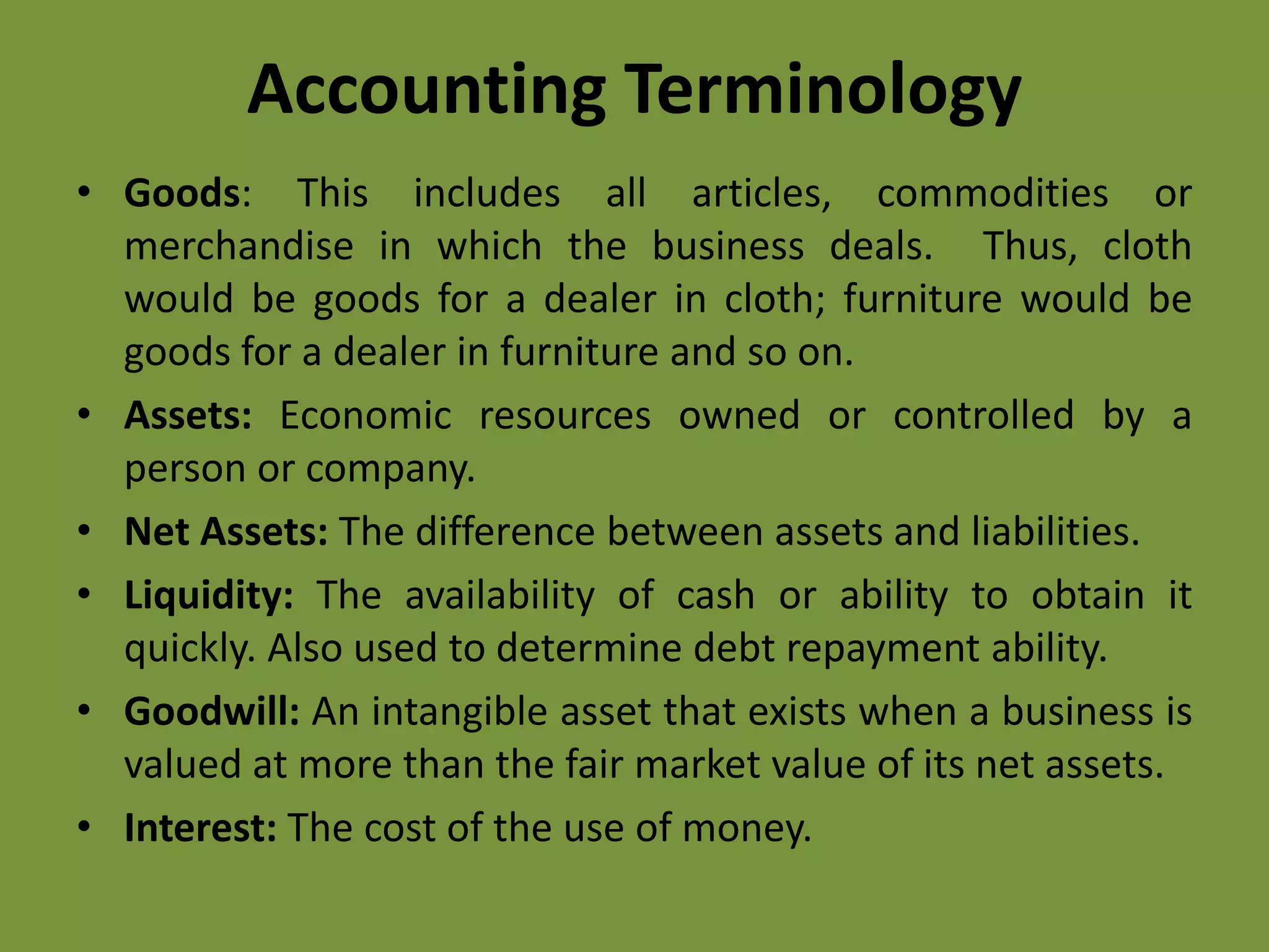 Accounting Terminology
• Goods: This includes all articles, commodities or
merchandise in which the business deals. Thus, cloth
would be goods for a dealer in cloth; furniture would be
goods for a dealer in furniture and so on.
• Assets: Economic resources owned or controlled by a
person or company.
• Net Assets: The difference between assets and liabilities.
• Liquidity: The availability of cash or ability to obtain it
quickly. Also used to determine debt repayment ability.
• Goodwill: An intangible asset that exists when a business is
valued at more than the fair market value of its net assets.
• Interest: The cost of the use of money.
 