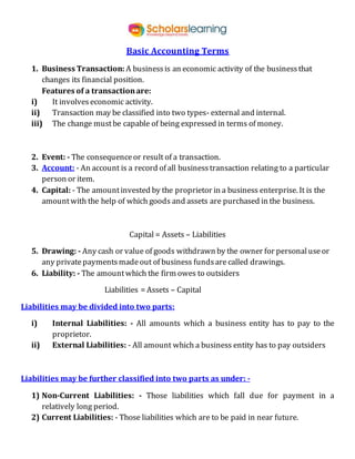 Basic Accounting Terms
1. Business Transaction: A businessis an economic activity of the businessthat
changes its financial position.
Features of a transactionare:
i) It involves economic activity.
ii) Transaction may be classified into two types- external and internal.
iii) The change mustbe capable of being expressed in terms of money.
2. Event: - The consequenceor result of a transaction.
3. Account: - An account is a record of all businesstransaction relating to a particular
person or item.
4. Capital: - The amountinvested by the proprietor in a business enterprise. It is the
amountwith the help of which goods and assets are purchased in the business.
Capital = Assets – Liabilities
5. Drawing: - Any cash or value of goods withdrawn by the owner for personaluseor
any privatepaymentsmadeout of business fundsarecalled drawings.
6. Liability: - The amountwhich the firm owes to outsiders
Liabilities = Assets – Capital
Liabilities may be divided into two parts:
i) Internal Liabilities: - All amounts which a business entity has to pay to the
proprietor.
ii) External Liabilities: - All amount which a business entity has to pay outsiders
Liabilities may be further classified into two parts as under: -
1) Non-Current Liabilities: - Those liabilities which fall due for payment in a
relatively long period.
2) Current Liabilities: - Those liabilities which are to be paid in near future.
 