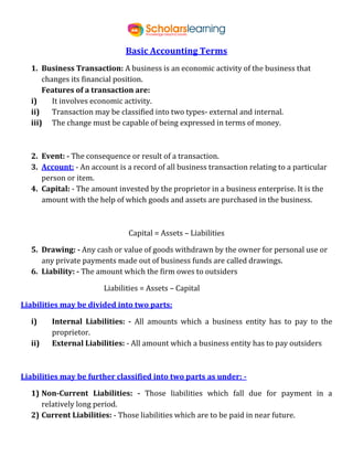 Basic Accounting Terms
1. Business Transaction: A business is an economic activity of the business that
changes its financial position.
Features of a transaction are:
i) It involves economic activity.
ii) Transaction may be classified into two types- external and internal.
iii) The change must be capable of being expressed in terms of money.
2. Event: - The consequence or result of a transaction.
3. Account: - An account is a record of all business transaction relating to a particular
person or item.
4. Capital: - The amount invested by the proprietor in a business enterprise. It is the
amount with the help of which goods and assets are purchased in the business.
Capital = Assets – Liabilities
5. Drawing: - Any cash or value of goods withdrawn by the owner for personal use or
any private payments made out of business funds are called drawings.
6. Liability: - The amount which the firm owes to outsiders
Liabilities = Assets – Capital
Liabilities may be divided into two parts:
i) Internal Liabilities: - All amounts which a business entity has to pay to the
proprietor.
ii) External Liabilities: - All amount which a business entity has to pay outsiders
Liabilities may be further classified into two parts as under: -
1) Non-Current Liabilities: - Those liabilities which fall due for payment in a
relatively long period.
2) Current Liabilities: - Those liabilities which are to be paid in near future.
 