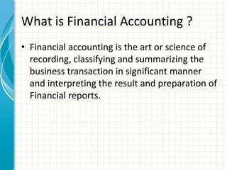 What is Financial Accounting ?
• Financial accounting is the art or science of
recording, classifying and summarizing the
business transaction in significant manner
and interpreting the result and preparation of
Financial reports.
 