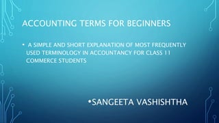 ACCOUNTING TERMS FOR BEGINNERS
• A SIMPLE AND SHORT EXPLANATION OF MOST FREQUENTLY
USED TERMINOLOGY IN ACCOUNTANCY FOR CLASS 11
COMMERCE STUDENTS
•SANGEETA VASHISHTHA
 
