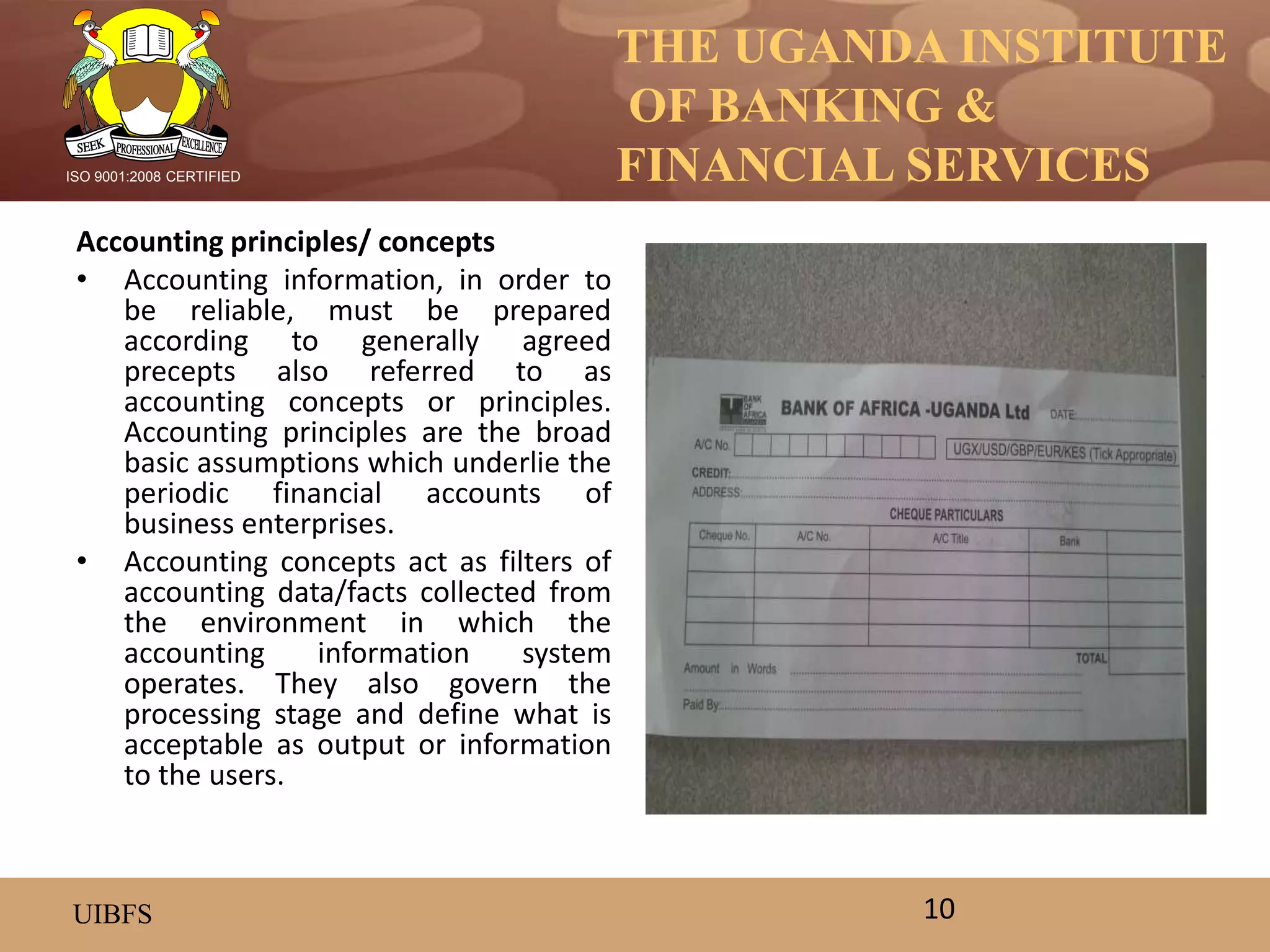 THE UGANDA INSTITUTE
OF BANKING &
FINANCIAL SERVICES
UIBFS
ISO 9001:2008 CERTIFIED
Accounting principles/ concepts
• Accounting information, in order to
be reliable, must be prepared
according to generally agreed
precepts also referred to as
accounting concepts or principles.
Accounting principles are the broad
basic assumptions which underlie the
periodic financial accounts of
business enterprises.
• Accounting concepts act as filters of
accounting data/facts collected from
the environment in which the
accounting information system
operates. They also govern the
processing stage and define what is
acceptable as output or information
to the users.
10
 