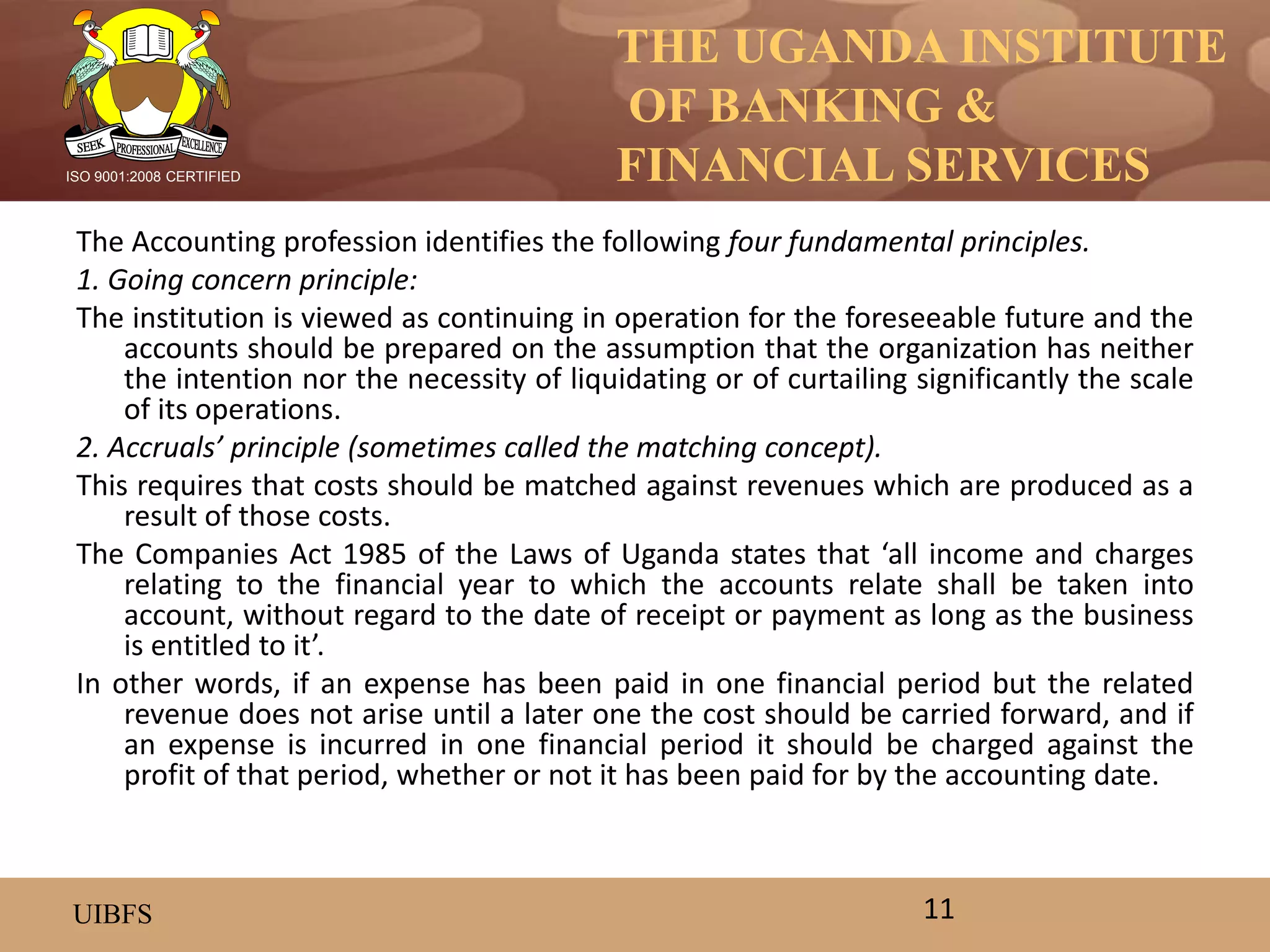 THE UGANDA INSTITUTE
OF BANKING &
FINANCIAL SERVICES
UIBFS
ISO 9001:2008 CERTIFIED
The Accounting profession identifies the following four fundamental principles.
1. Going concern principle:
The institution is viewed as continuing in operation for the foreseeable future and the
accounts should be prepared on the assumption that the organization has neither
the intention nor the necessity of liquidating or of curtailing significantly the scale
of its operations.
2. Accruals’ principle (sometimes called the matching concept).
This requires that costs should be matched against revenues which are produced as a
result of those costs.
The Companies Act 1985 of the Laws of Uganda states that ‘all income and charges
relating to the financial year to which the accounts relate shall be taken into
account, without regard to the date of receipt or payment as long as the business
is entitled to it’.
In other words, if an expense has been paid in one financial period but the related
revenue does not arise until a later one the cost should be carried forward, and if
an expense is incurred in one financial period it should be charged against the
profit of that period, whether or not it has been paid for by the accounting date.
11
 