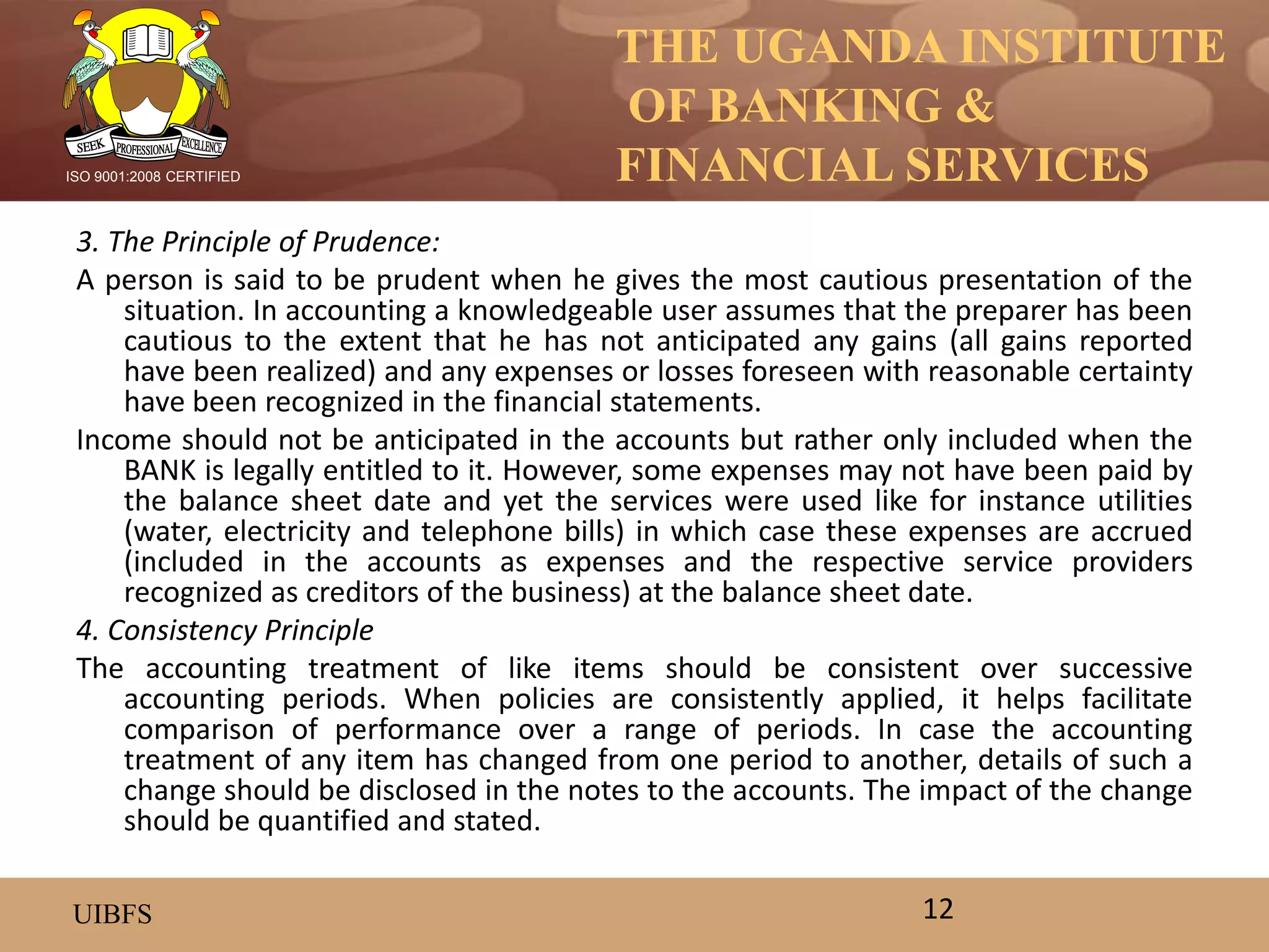 THE UGANDA INSTITUTE
OF BANKING &
FINANCIAL SERVICES
UIBFS
ISO 9001:2008 CERTIFIED
3. The Principle of Prudence:
A person is said to be prudent when he gives the most cautious presentation of the
situation. In accounting a knowledgeable user assumes that the preparer has been
cautious to the extent that he has not anticipated any gains (all gains reported
have been realized) and any expenses or losses foreseen with reasonable certainty
have been recognized in the financial statements.
Income should not be anticipated in the accounts but rather only included when the
BANK is legally entitled to it. However, some expenses may not have been paid by
the balance sheet date and yet the services were used like for instance utilities
(water, electricity and telephone bills) in which case these expenses are accrued
(included in the accounts as expenses and the respective service providers
recognized as creditors of the business) at the balance sheet date.
4. Consistency Principle
The accounting treatment of like items should be consistent over successive
accounting periods. When policies are consistently applied, it helps facilitate
comparison of performance over a range of periods. In case the accounting
treatment of any item has changed from one period to another, details of such a
change should be disclosed in the notes to the accounts. The impact of the change
should be quantified and stated.
12
 