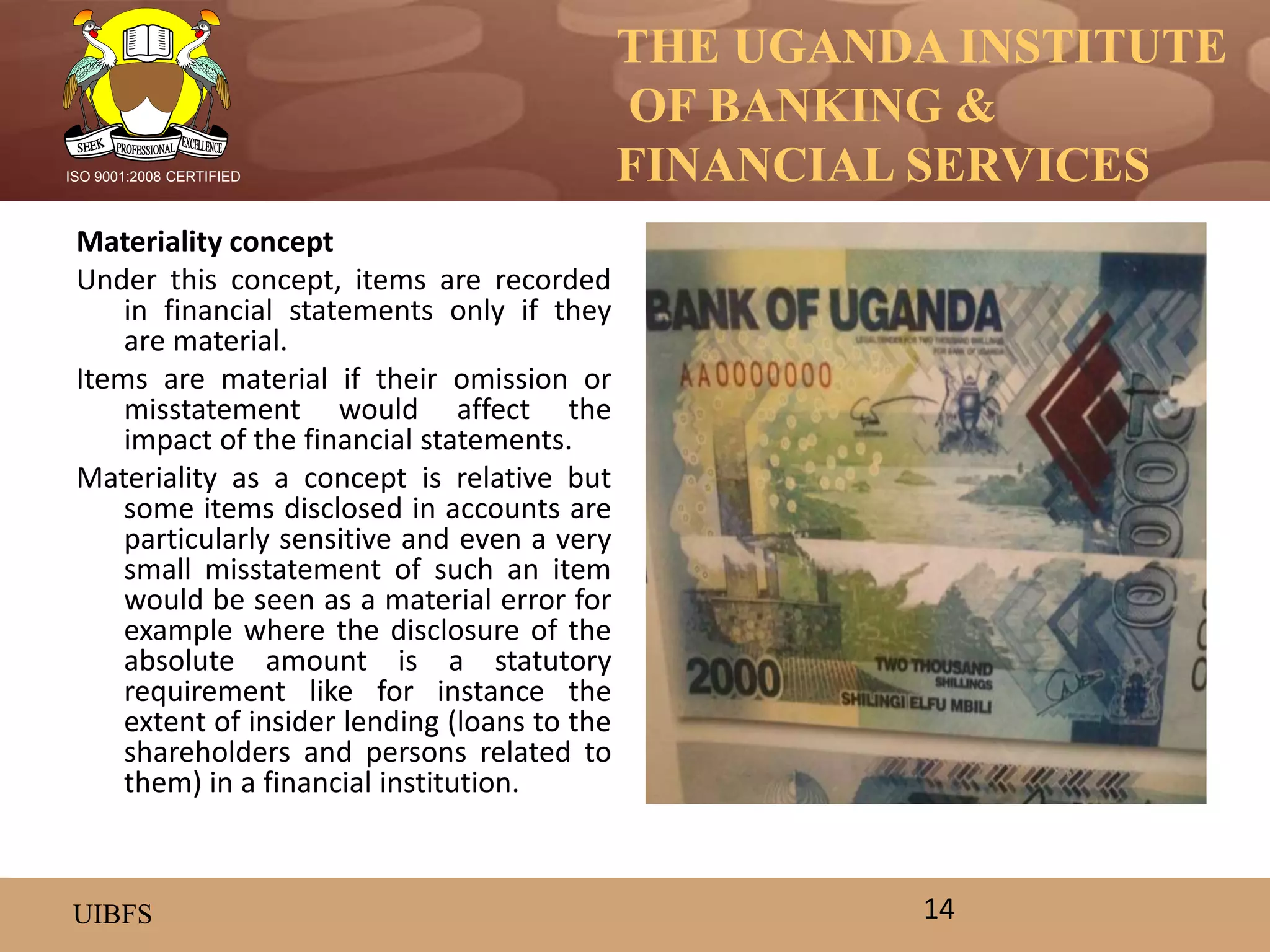 THE UGANDA INSTITUTE
OF BANKING &
FINANCIAL SERVICES
UIBFS
ISO 9001:2008 CERTIFIED
Materiality concept
Under this concept, items are recorded
in financial statements only if they
are material.
Items are material if their omission or
misstatement would affect the
impact of the financial statements.
Materiality as a concept is relative but
some items disclosed in accounts are
particularly sensitive and even a very
small misstatement of such an item
would be seen as a material error for
example where the disclosure of the
absolute amount is a statutory
requirement like for instance the
extent of insider lending (loans to the
shareholders and persons related to
them) in a financial institution.
14
 