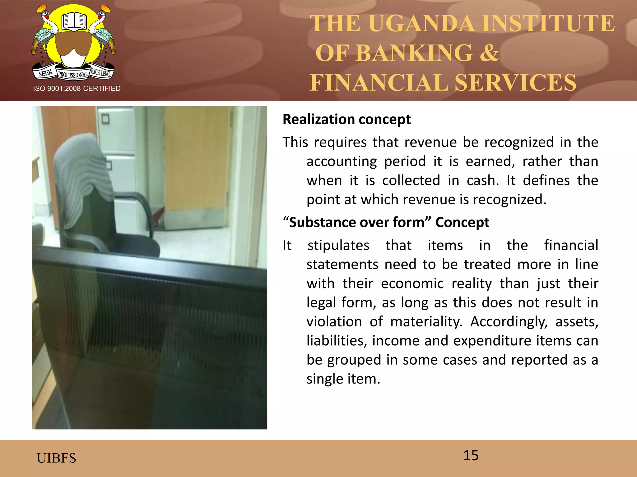 THE UGANDA INSTITUTE
OF BANKING &
FINANCIAL SERVICES
UIBFS
ISO 9001:2008 CERTIFIED
Realization concept
This requires that revenue be recognized in the
accounting period it is earned, rather than
when it is collected in cash. It defines the
point at which revenue is recognized.
“Substance over form” Concept
It stipulates that items in the financial
statements need to be treated more in line
with their economic reality than just their
legal form, as long as this does not result in
violation of materiality. Accordingly, assets,
liabilities, income and expenditure items can
be grouped in some cases and reported as a
single item.
15
 