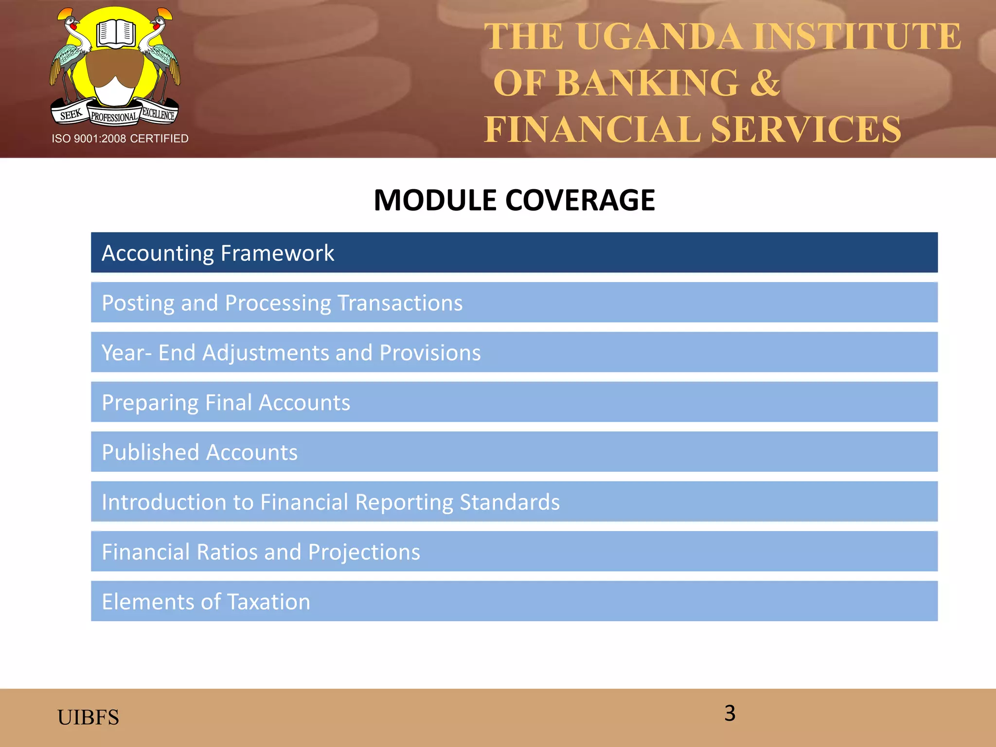 THE UGANDA INSTITUTE
OF BANKING &
FINANCIAL SERVICES
UIBFS
ISO 9001:2008 CERTIFIED
Accounting Framework
Posting and Processing Transactions
Year- End Adjustments and Provisions
Preparing Final Accounts
Introduction to Financial Reporting Standards
Published Accounts
MODULE COVERAGE
3
Financial Ratios and Projections
Elements of Taxation
 