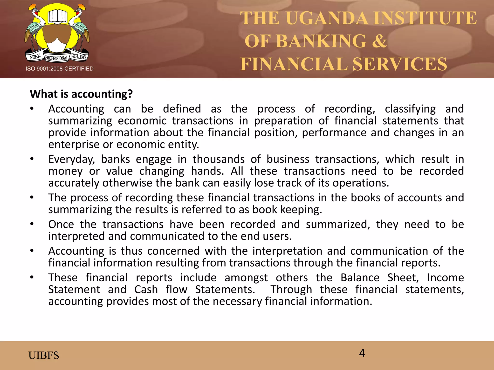 THE UGANDA INSTITUTE
OF BANKING &
FINANCIAL SERVICES
UIBFS
ISO 9001:2008 CERTIFIED
What is accounting?
• Accounting can be defined as the process of recording, classifying and
summarizing economic transactions in preparation of financial statements that
provide information about the financial position, performance and changes in an
enterprise or economic entity.
• Everyday, banks engage in thousands of business transactions, which result in
money or value changing hands. All these transactions need to be recorded
accurately otherwise the bank can easily lose track of its operations.
• The process of recording these financial transactions in the books of accounts and
summarizing the results is referred to as book keeping.
• Once the transactions have been recorded and summarized, they need to be
interpreted and communicated to the end users.
• Accounting is thus concerned with the interpretation and communication of the
financial information resulting from transactions through the financial reports.
• These financial reports include amongst others the Balance Sheet, Income
Statement and Cash flow Statements. Through these financial statements,
accounting provides most of the necessary financial information.
4
 