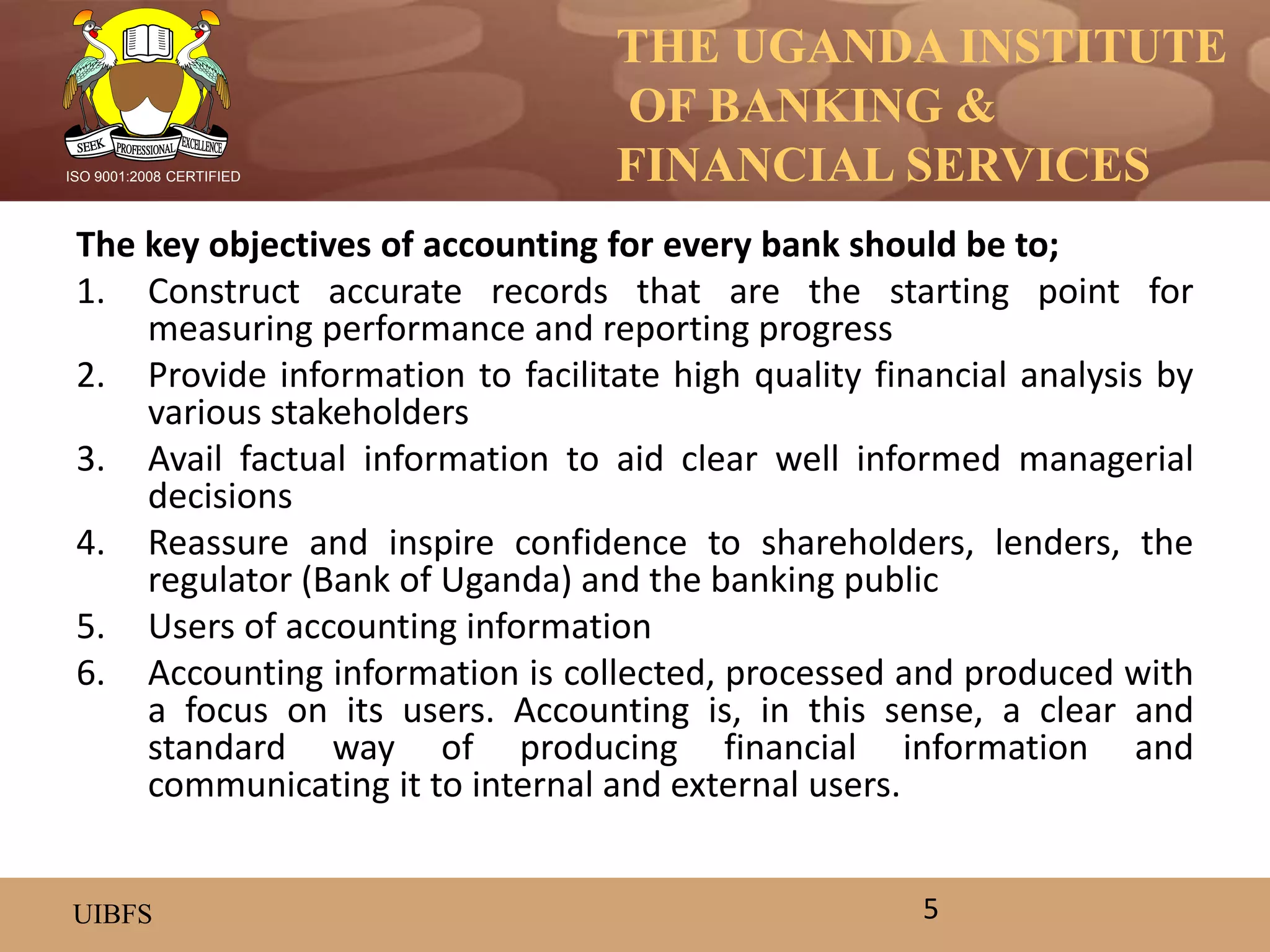 THE UGANDA INSTITUTE
OF BANKING &
FINANCIAL SERVICES
UIBFS
ISO 9001:2008 CERTIFIED
The key objectives of accounting for every bank should be to;
1. Construct accurate records that are the starting point for
measuring performance and reporting progress
2. Provide information to facilitate high quality financial analysis by
various stakeholders
3. Avail factual information to aid clear well informed managerial
decisions
4. Reassure and inspire confidence to shareholders, lenders, the
regulator (Bank of Uganda) and the banking public
5. Users of accounting information
6. Accounting information is collected, processed and produced with
a focus on its users. Accounting is, in this sense, a clear and
standard way of producing financial information and
communicating it to internal and external users.
5
 