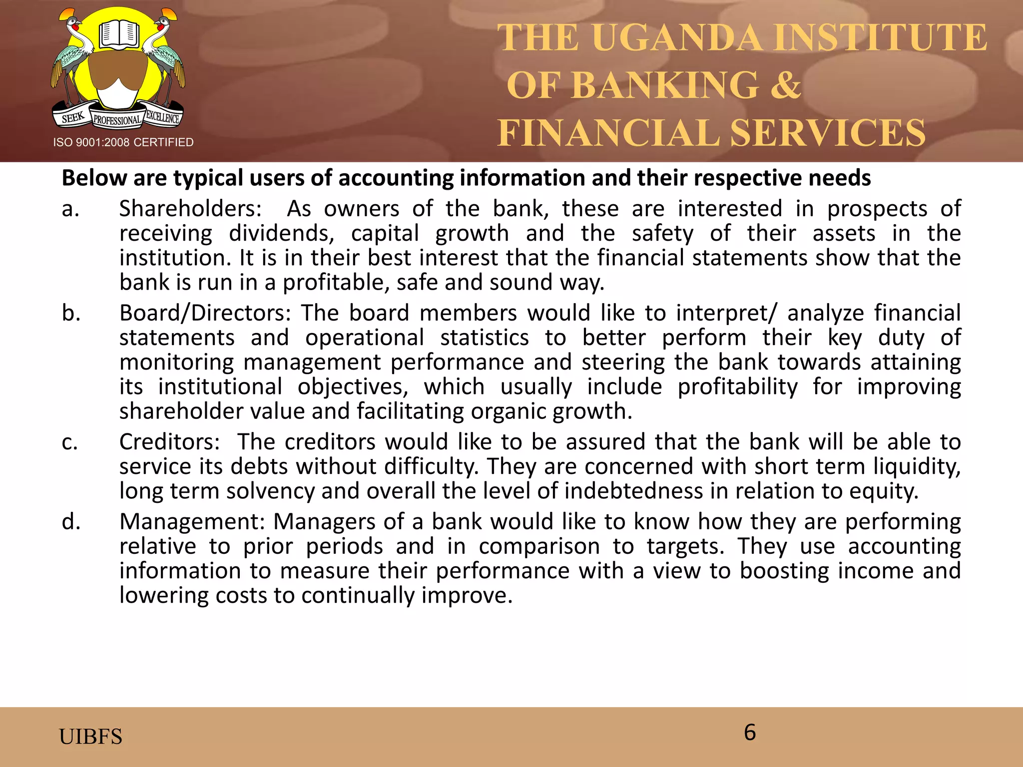THE UGANDA INSTITUTE
OF BANKING &
FINANCIAL SERVICES
UIBFS
ISO 9001:2008 CERTIFIED
Below are typical users of accounting information and their respective needs
a. Shareholders: As owners of the bank, these are interested in prospects of
receiving dividends, capital growth and the safety of their assets in the
institution. It is in their best interest that the financial statements show that the
bank is run in a profitable, safe and sound way.
b. Board/Directors: The board members would like to interpret/ analyze financial
statements and operational statistics to better perform their key duty of
monitoring management performance and steering the bank towards attaining
its institutional objectives, which usually include profitability for improving
shareholder value and facilitating organic growth.
c. Creditors: The creditors would like to be assured that the bank will be able to
service its debts without difficulty. They are concerned with short term liquidity,
long term solvency and overall the level of indebtedness in relation to equity.
d. Management: Managers of a bank would like to know how they are performing
relative to prior periods and in comparison to targets. They use accounting
information to measure their performance with a view to boosting income and
lowering costs to continually improve.
6
 