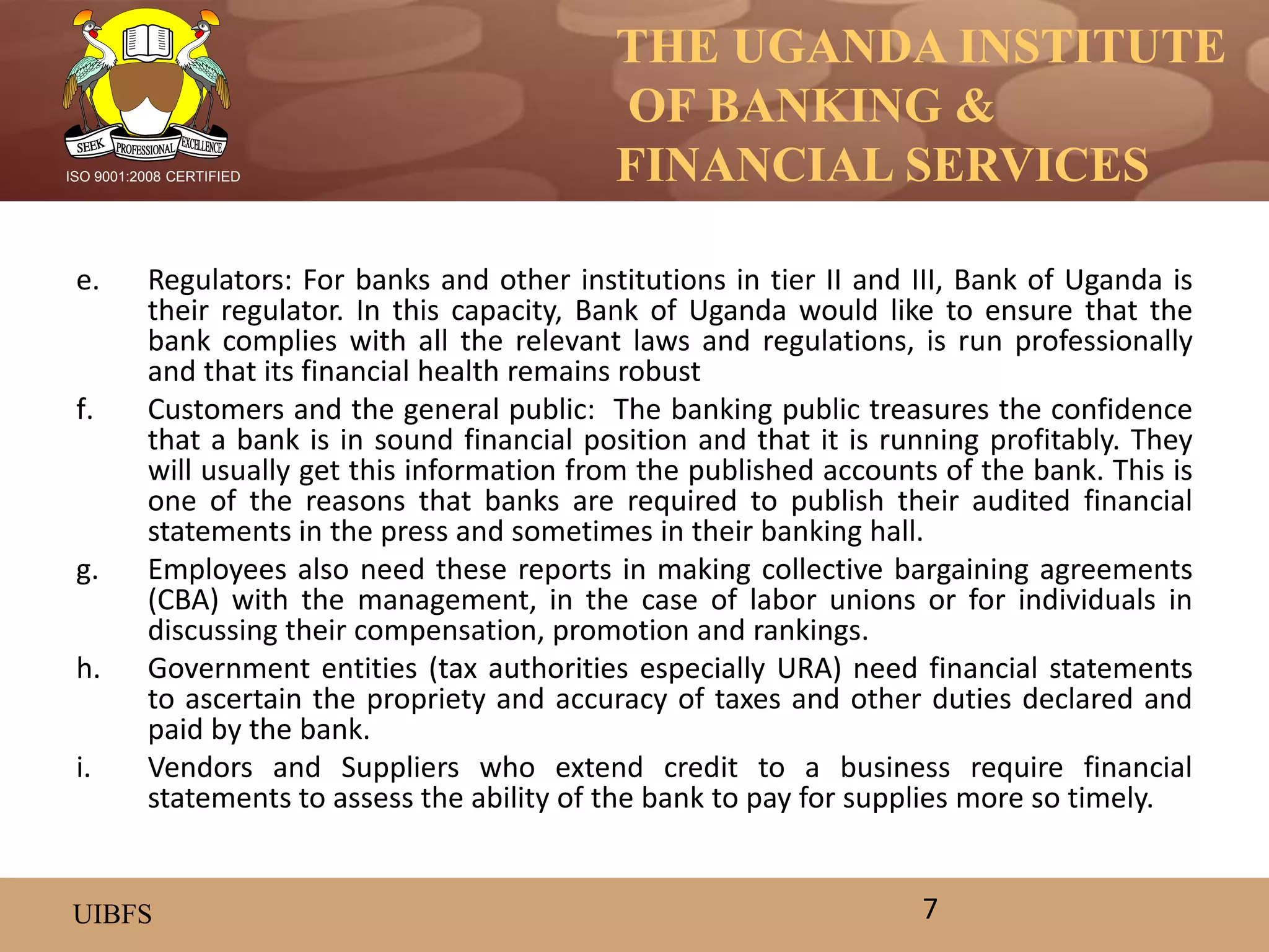 THE UGANDA INSTITUTE
OF BANKING &
FINANCIAL SERVICES
UIBFS
ISO 9001:2008 CERTIFIED
e. Regulators: For banks and other institutions in tier II and III, Bank of Uganda is
their regulator. In this capacity, Bank of Uganda would like to ensure that the
bank complies with all the relevant laws and regulations, is run professionally
and that its financial health remains robust
f. Customers and the general public: The banking public treasures the confidence
that a bank is in sound financial position and that it is running profitably. They
will usually get this information from the published accounts of the bank. This is
one of the reasons that banks are required to publish their audited financial
statements in the press and sometimes in their banking hall.
g. Employees also need these reports in making collective bargaining agreements
(CBA) with the management, in the case of labor unions or for individuals in
discussing their compensation, promotion and rankings.
h. Government entities (tax authorities especially URA) need financial statements
to ascertain the propriety and accuracy of taxes and other duties declared and
paid by the bank.
i. Vendors and Suppliers who extend credit to a business require financial
statements to assess the ability of the bank to pay for supplies more so timely.
7
 