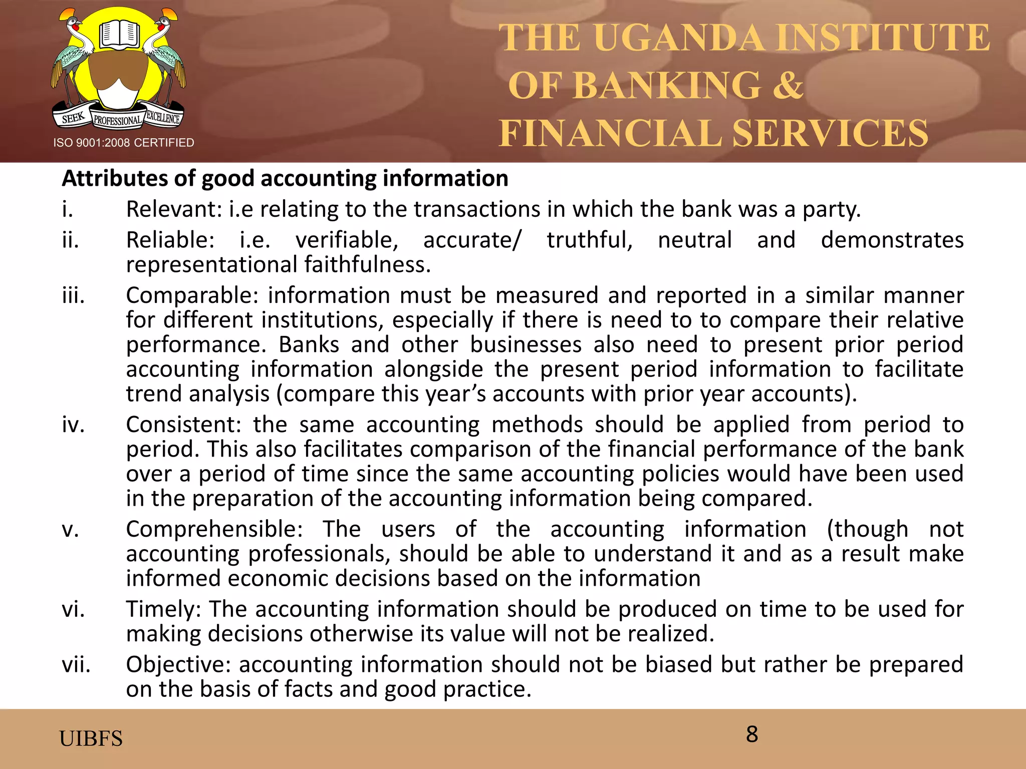 THE UGANDA INSTITUTE
OF BANKING &
FINANCIAL SERVICES
UIBFS
ISO 9001:2008 CERTIFIED
Attributes of good accounting information
i. Relevant: i.e relating to the transactions in which the bank was a party.
ii. Reliable: i.e. verifiable, accurate/ truthful, neutral and demonstrates
representational faithfulness.
iii. Comparable: information must be measured and reported in a similar manner
for different institutions, especially if there is need to to compare their relative
performance. Banks and other businesses also need to present prior period
accounting information alongside the present period information to facilitate
trend analysis (compare this year’s accounts with prior year accounts).
iv. Consistent: the same accounting methods should be applied from period to
period. This also facilitates comparison of the financial performance of the bank
over a period of time since the same accounting policies would have been used
in the preparation of the accounting information being compared.
v. Comprehensible: The users of the accounting information (though not
accounting professionals, should be able to understand it and as a result make
informed economic decisions based on the information
vi. Timely: The accounting information should be produced on time to be used for
making decisions otherwise its value will not be realized.
vii. Objective: accounting information should not be biased but rather be prepared
on the basis of facts and good practice.
8
 