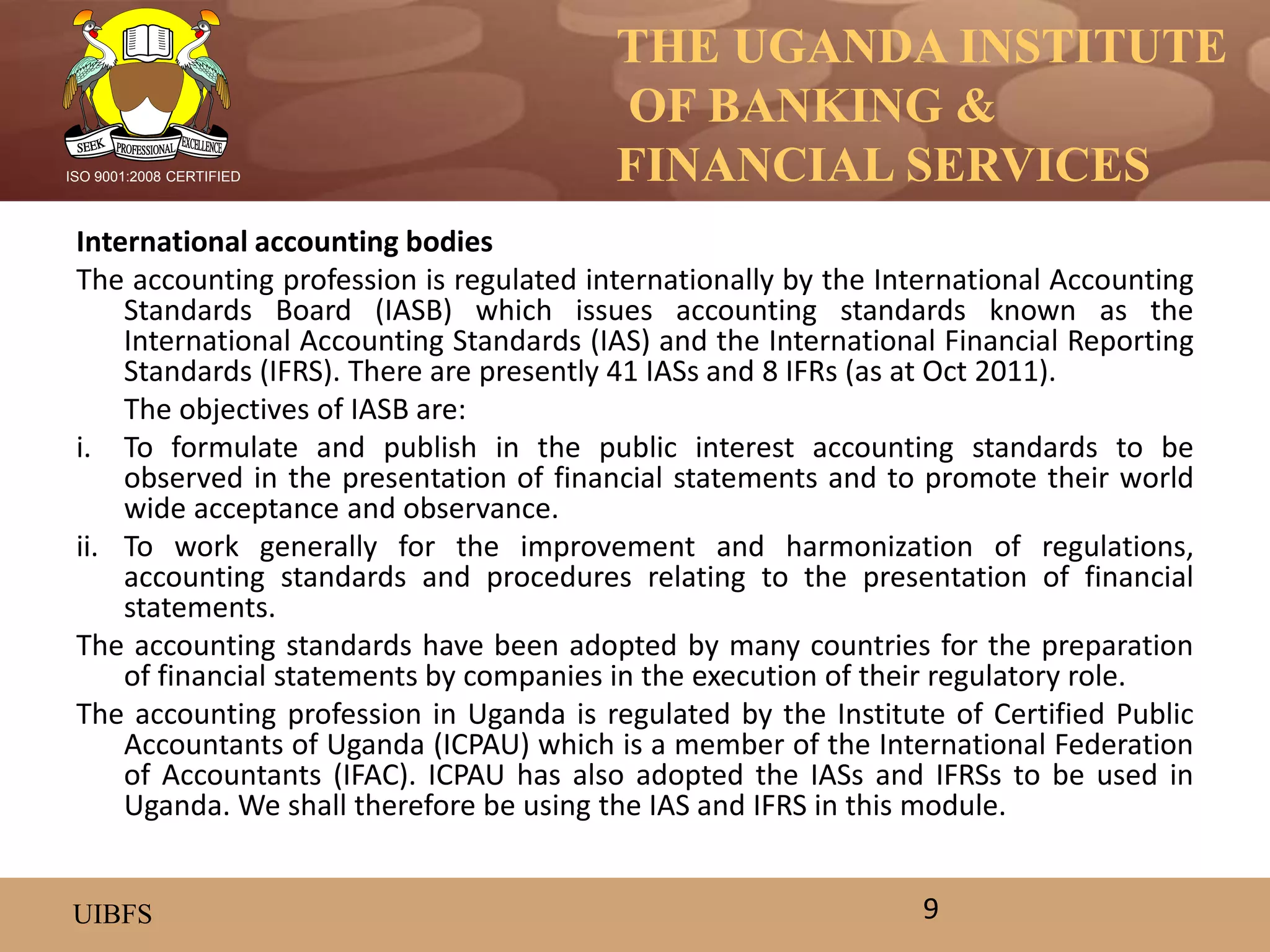THE UGANDA INSTITUTE
OF BANKING &
FINANCIAL SERVICES
UIBFS
ISO 9001:2008 CERTIFIED
International accounting bodies
The accounting profession is regulated internationally by the International Accounting
Standards Board (IASB) which issues accounting standards known as the
International Accounting Standards (IAS) and the International Financial Reporting
Standards (IFRS). There are presently 41 IASs and 8 IFRs (as at Oct 2011).
The objectives of IASB are:
i. To formulate and publish in the public interest accounting standards to be
observed in the presentation of financial statements and to promote their world
wide acceptance and observance.
ii. To work generally for the improvement and harmonization of regulations,
accounting standards and procedures relating to the presentation of financial
statements.
The accounting standards have been adopted by many countries for the preparation
of financial statements by companies in the execution of their regulatory role.
The accounting profession in Uganda is regulated by the Institute of Certified Public
Accountants of Uganda (ICPAU) which is a member of the International Federation
of Accountants (IFAC). ICPAU has also adopted the IASs and IFRSs to be used in
Uganda. We shall therefore be using the IAS and IFRS in this module.
9
 