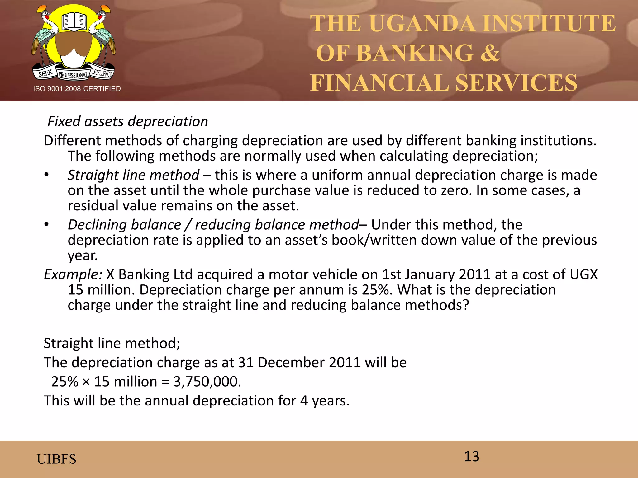 THE UGANDA INSTITUTE
OF BANKING &
FINANCIAL SERVICES
UIBFS
ISO 9001:2008 CERTIFIED
Fixed assets depreciation
Different methods of charging depreciation are used by different banking institutions.
The following methods are normally used when calculating depreciation;
• Straight line method – this is where a uniform annual depreciation charge is made
on the asset until the whole purchase value is reduced to zero. In some cases, a
residual value remains on the asset.
• Declining balance / reducing balance method– Under this method, the
depreciation rate is applied to an asset’s book/written down value of the previous
year.
Example: X Banking Ltd acquired a motor vehicle on 1st January 2011 at a cost of UGX
15 million. Depreciation charge per annum is 25%. What is the depreciation
charge under the straight line and reducing balance methods?
Straight line method;
The depreciation charge as at 31 December 2011 will be
25% × 15 million = 3,750,000.
This will be the annual depreciation for 4 years.
13
 