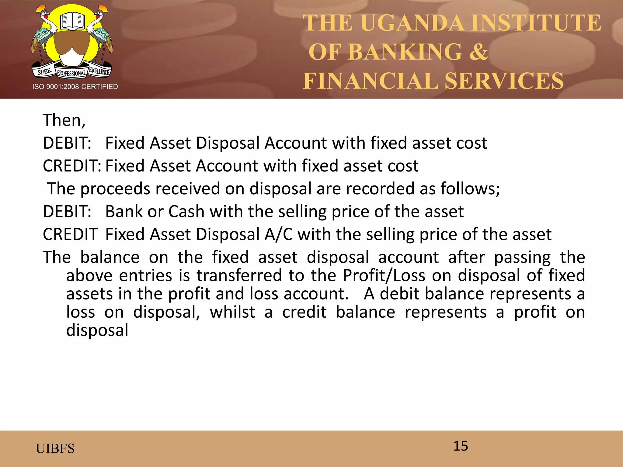 THE UGANDA INSTITUTE
OF BANKING &
FINANCIAL SERVICES
UIBFS
ISO 9001:2008 CERTIFIED
Then,
DEBIT: Fixed Asset Disposal Account with fixed asset cost
CREDIT: Fixed Asset Account with fixed asset cost
The proceeds received on disposal are recorded as follows;
DEBIT: Bank or Cash with the selling price of the asset
CREDIT Fixed Asset Disposal A/C with the selling price of the asset
The balance on the fixed asset disposal account after passing the
above entries is transferred to the Profit/Loss on disposal of fixed
assets in the profit and loss account. A debit balance represents a
loss on disposal, whilst a credit balance represents a profit on
disposal
15
 