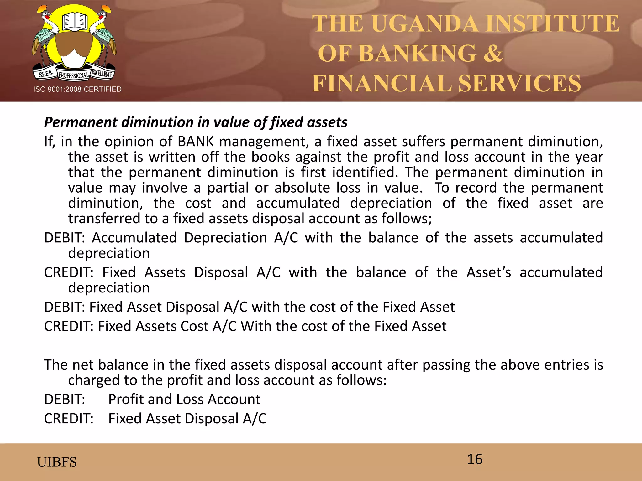 THE UGANDA INSTITUTE
OF BANKING &
FINANCIAL SERVICES
UIBFS
ISO 9001:2008 CERTIFIED
Permanent diminution in value of fixed assets
If, in the opinion of BANK management, a fixed asset suffers permanent diminution,
the asset is written off the books against the profit and loss account in the year
that the permanent diminution is first identified. The permanent diminution in
value may involve a partial or absolute loss in value. To record the permanent
diminution, the cost and accumulated depreciation of the fixed asset are
transferred to a fixed assets disposal account as follows;
DEBIT: Accumulated Depreciation A/C with the balance of the assets accumulated
depreciation
CREDIT: Fixed Assets Disposal A/C with the balance of the Asset’s accumulated
depreciation
DEBIT: Fixed Asset Disposal A/C with the cost of the Fixed Asset
CREDIT: Fixed Assets Cost A/C With the cost of the Fixed Asset
The net balance in the fixed assets disposal account after passing the above entries is
charged to the profit and loss account as follows:
DEBIT: Profit and Loss Account
CREDIT: Fixed Asset Disposal A/C
16
 