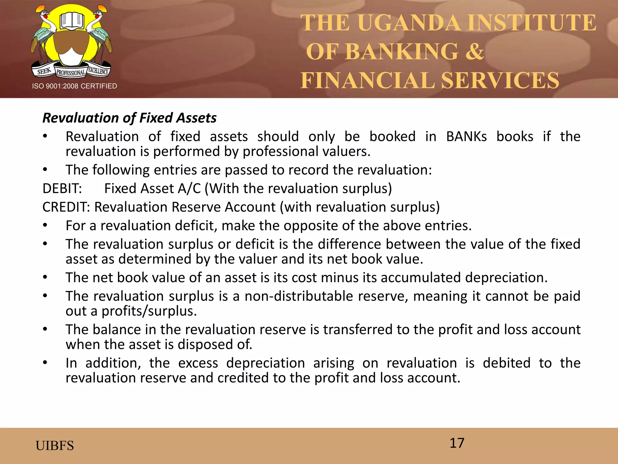 THE UGANDA INSTITUTE
OF BANKING &
FINANCIAL SERVICES
UIBFS
ISO 9001:2008 CERTIFIED
Revaluation of Fixed Assets
• Revaluation of fixed assets should only be booked in BANKs books if the
revaluation is performed by professional valuers.
• The following entries are passed to record the revaluation:
DEBIT: Fixed Asset A/C (With the revaluation surplus)
CREDIT: Revaluation Reserve Account (with revaluation surplus)
• For a revaluation deficit, make the opposite of the above entries.
• The revaluation surplus or deficit is the difference between the value of the fixed
asset as determined by the valuer and its net book value.
• The net book value of an asset is its cost minus its accumulated depreciation.
• The revaluation surplus is a non-distributable reserve, meaning it cannot be paid
out a profits/surplus.
• The balance in the revaluation reserve is transferred to the profit and loss account
when the asset is disposed of.
• In addition, the excess depreciation arising on revaluation is debited to the
revaluation reserve and credited to the profit and loss account.
17
 