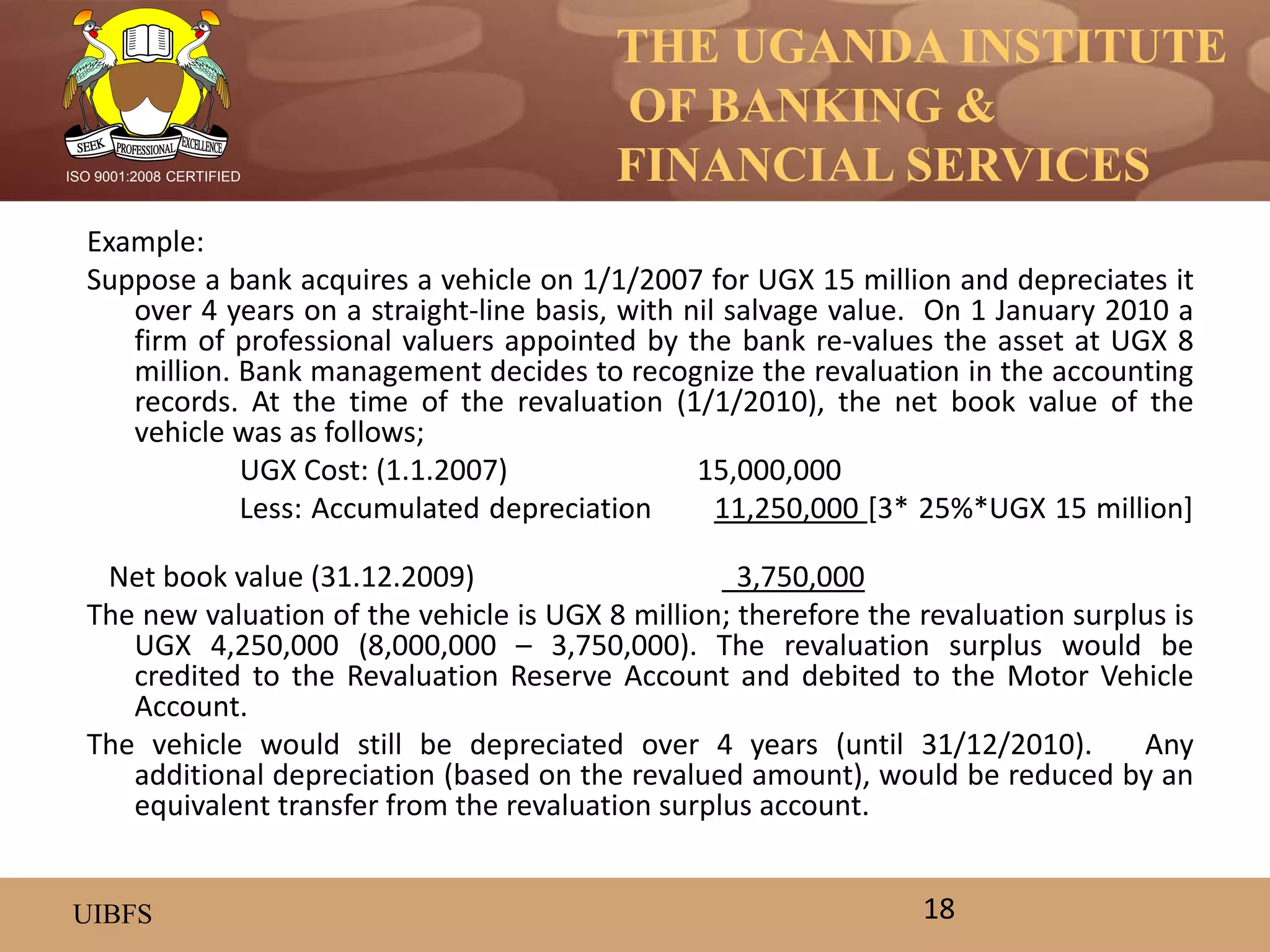 THE UGANDA INSTITUTE
OF BANKING &
FINANCIAL SERVICES
UIBFS
ISO 9001:2008 CERTIFIED
Example:
Suppose a bank acquires a vehicle on 1/1/2007 for UGX 15 million and depreciates it
over 4 years on a straight-line basis, with nil salvage value. On 1 January 2010 a
firm of professional valuers appointed by the bank re-values the asset at UGX 8
million. Bank management decides to recognize the revaluation in the accounting
records. At the time of the revaluation (1/1/2010), the net book value of the
vehicle was as follows;
UGX Cost: (1.1.2007) 15,000,000
Less: Accumulated depreciation 11,250,000 [3* 25%*UGX 15 million]
Net book value (31.12.2009) 3,750,000
The new valuation of the vehicle is UGX 8 million; therefore the revaluation surplus is
UGX 4,250,000 (8,000,000 – 3,750,000). The revaluation surplus would be
credited to the Revaluation Reserve Account and debited to the Motor Vehicle
Account.
The vehicle would still be depreciated over 4 years (until 31/12/2010). Any
additional depreciation (based on the revalued amount), would be reduced by an
equivalent transfer from the revaluation surplus account.
18
 