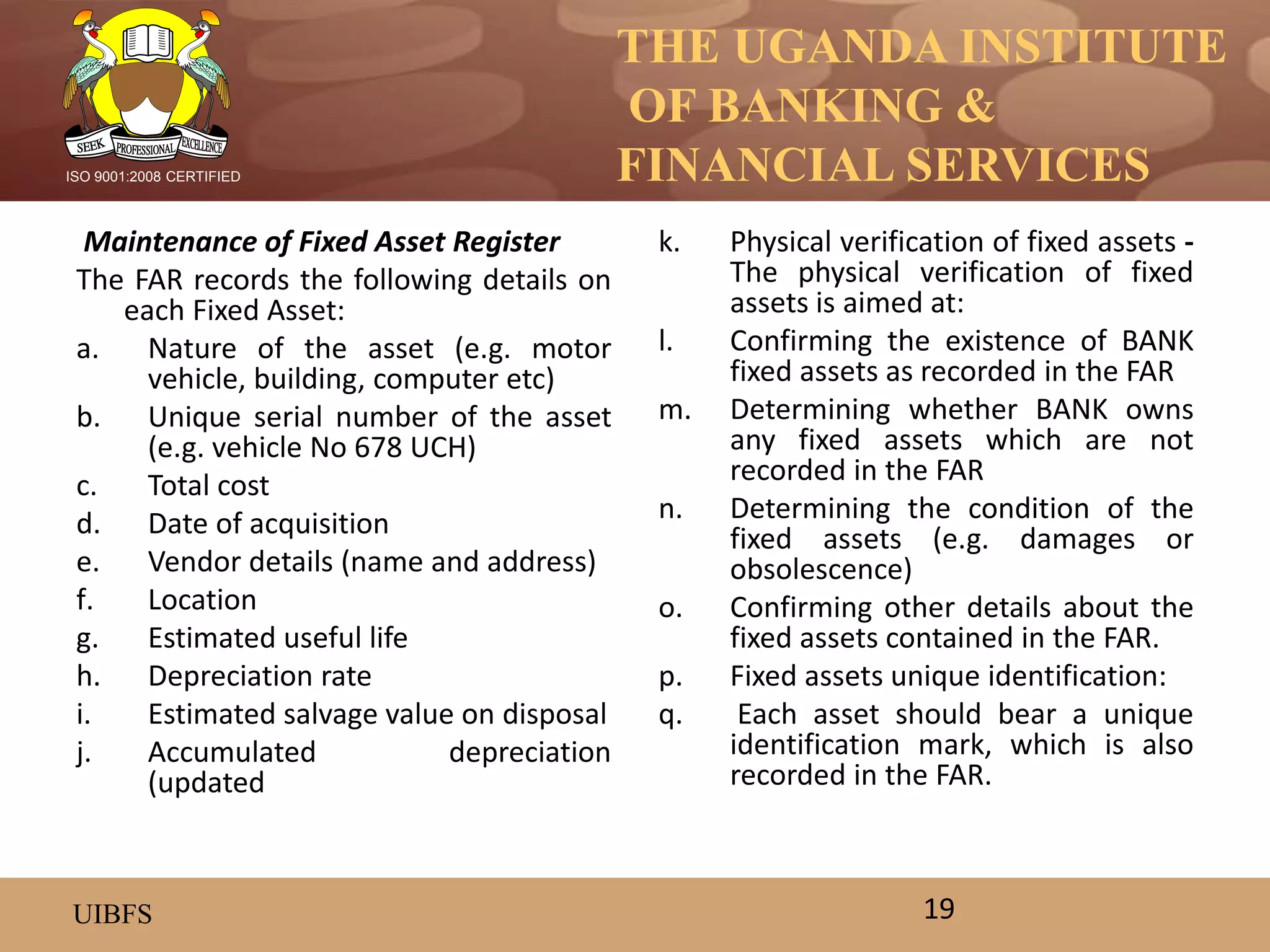 THE UGANDA INSTITUTE
OF BANKING &
FINANCIAL SERVICES
UIBFS
ISO 9001:2008 CERTIFIED
Maintenance of Fixed Asset Register
The FAR records the following details on
each Fixed Asset:
a. Nature of the asset (e.g. motor
vehicle, building, computer etc)
b. Unique serial number of the asset
(e.g. vehicle No 678 UCH)
c. Total cost
d. Date of acquisition
e. Vendor details (name and address)
f. Location
g. Estimated useful life
h. Depreciation rate
i. Estimated salvage value on disposal
j. Accumulated depreciation
(updated
k. Physical verification of fixed assets -
The physical verification of fixed
assets is aimed at:
l. Confirming the existence of BANK
fixed assets as recorded in the FAR
m. Determining whether BANK owns
any fixed assets which are not
recorded in the FAR
n. Determining the condition of the
fixed assets (e.g. damages or
obsolescence)
o. Confirming other details about the
fixed assets contained in the FAR.
p. Fixed assets unique identification:
q. Each asset should bear a unique
identification mark, which is also
recorded in the FAR.
19
 