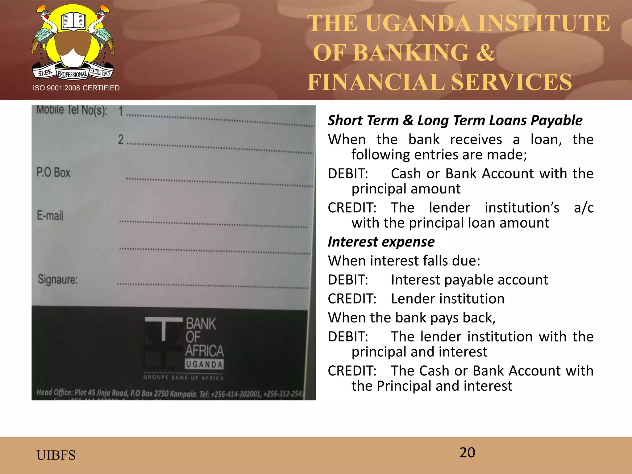 THE UGANDA INSTITUTE
OF BANKING &
FINANCIAL SERVICES
UIBFS
ISO 9001:2008 CERTIFIED
Short Term & Long Term Loans Payable
When the bank receives a loan, the
following entries are made;
DEBIT: Cash or Bank Account with the
principal amount
CREDIT: The lender institution’s a/c
with the principal loan amount
Interest expense
When interest falls due:
DEBIT: Interest payable account
CREDIT: Lender institution
When the bank pays back,
DEBIT: The lender institution with the
principal and interest
CREDIT: The Cash or Bank Account with
the Principal and interest
20
 