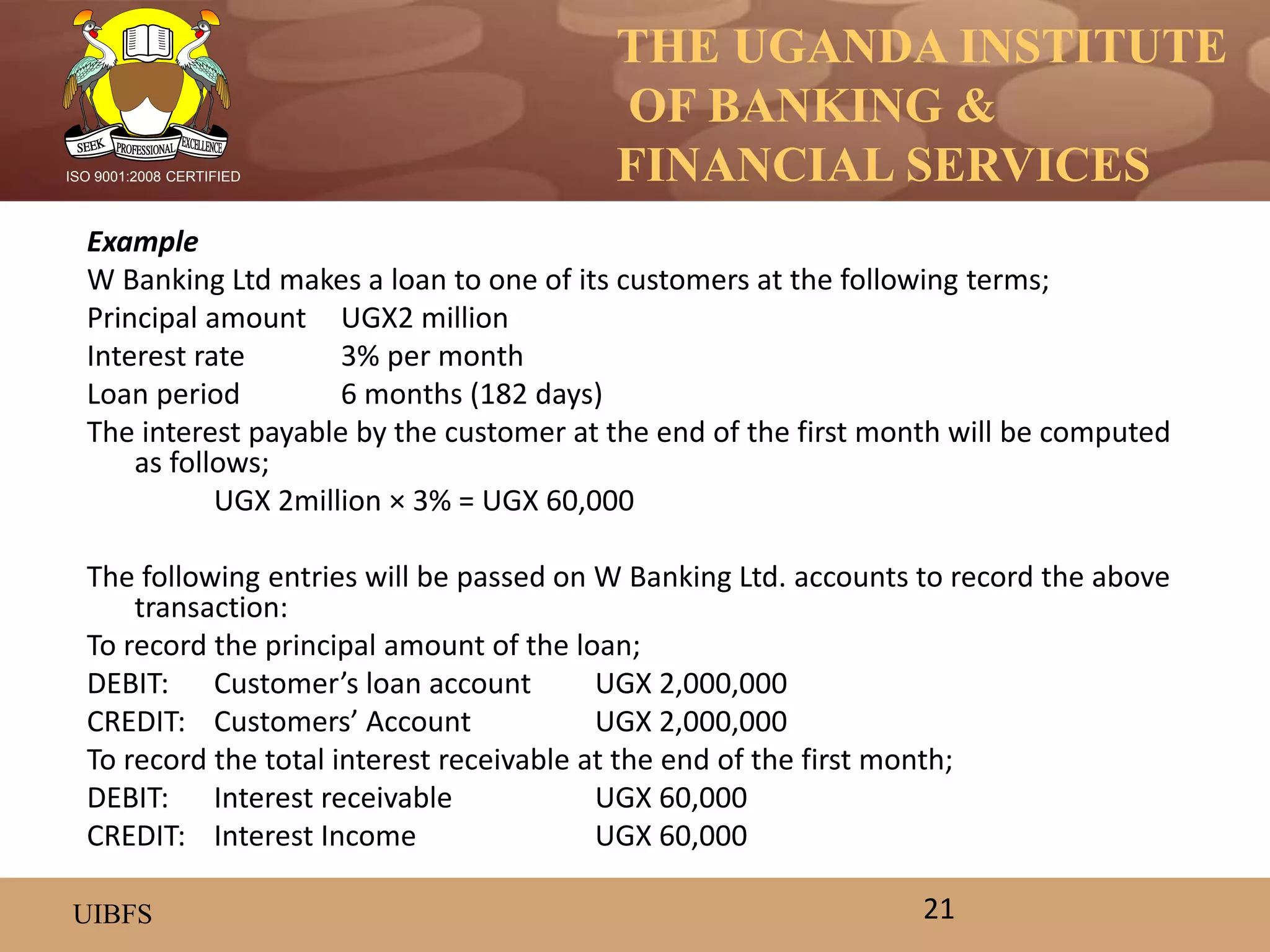 THE UGANDA INSTITUTE
OF BANKING &
FINANCIAL SERVICES
UIBFS
ISO 9001:2008 CERTIFIED
Example
W Banking Ltd makes a loan to one of its customers at the following terms;
Principal amount UGX2 million
Interest rate 3% per month
Loan period 6 months (182 days)
The interest payable by the customer at the end of the first month will be computed
as follows;
UGX 2million × 3% = UGX 60,000
The following entries will be passed on W Banking Ltd. accounts to record the above
transaction:
To record the principal amount of the loan;
DEBIT: Customer’s loan account UGX 2,000,000
CREDIT: Customers’ Account UGX 2,000,000
To record the total interest receivable at the end of the first month;
DEBIT: Interest receivable UGX 60,000
CREDIT: Interest Income UGX 60,000
21
 