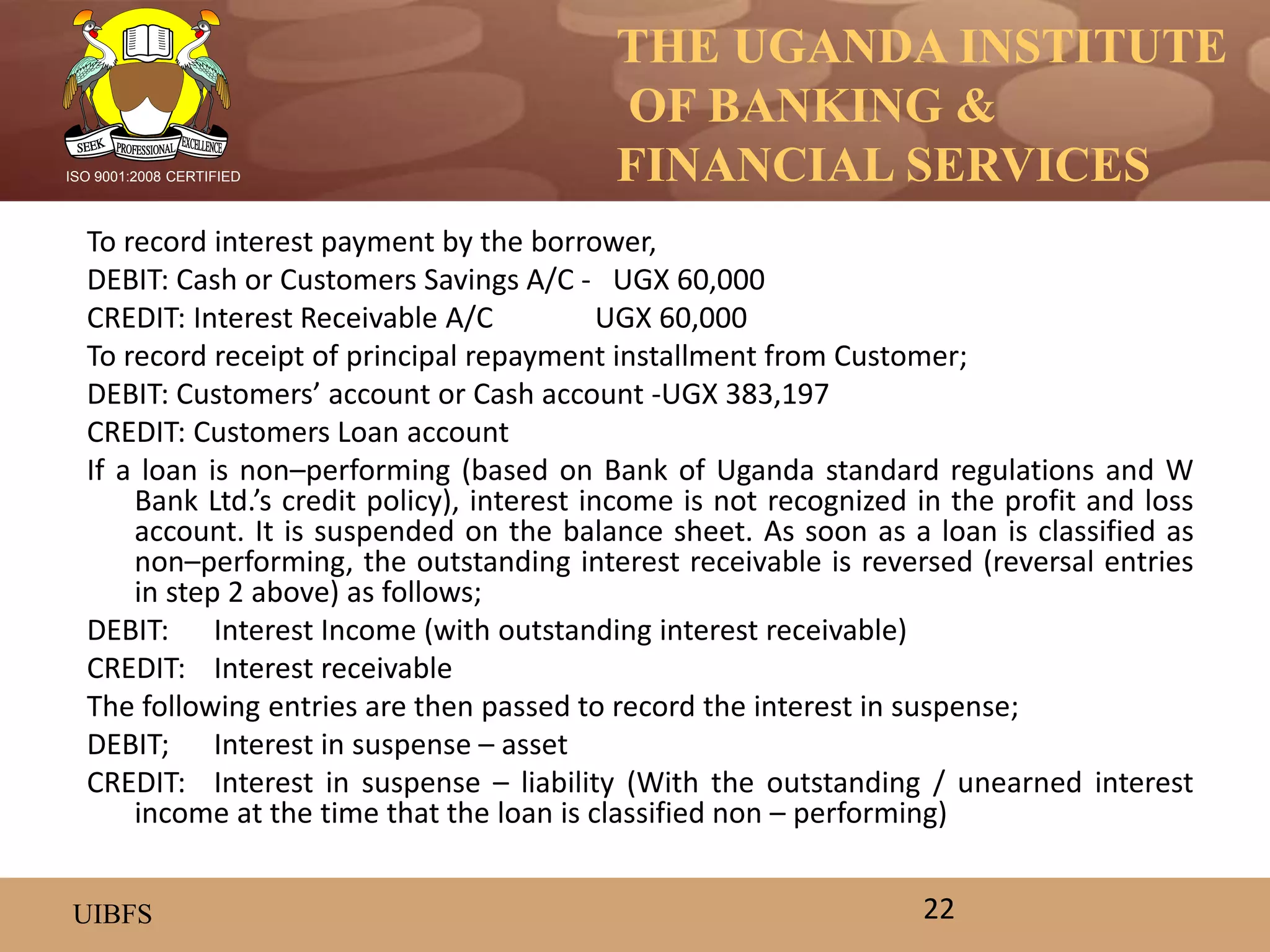 THE UGANDA INSTITUTE
OF BANKING &
FINANCIAL SERVICES
UIBFS
ISO 9001:2008 CERTIFIED
To record interest payment by the borrower,
DEBIT: Cash or Customers Savings A/C - UGX 60,000
CREDIT: Interest Receivable A/C UGX 60,000
To record receipt of principal repayment installment from Customer;
DEBIT: Customers’ account or Cash account -UGX 383,197
CREDIT: Customers Loan account
If a loan is non–performing (based on Bank of Uganda standard regulations and W
Bank Ltd.’s credit policy), interest income is not recognized in the profit and loss
account. It is suspended on the balance sheet. As soon as a loan is classified as
non–performing, the outstanding interest receivable is reversed (reversal entries
in step 2 above) as follows;
DEBIT: Interest Income (with outstanding interest receivable)
CREDIT: Interest receivable
The following entries are then passed to record the interest in suspense;
DEBIT; Interest in suspense – asset
CREDIT: Interest in suspense – liability (With the outstanding / unearned interest
income at the time that the loan is classified non – performing)
22
 