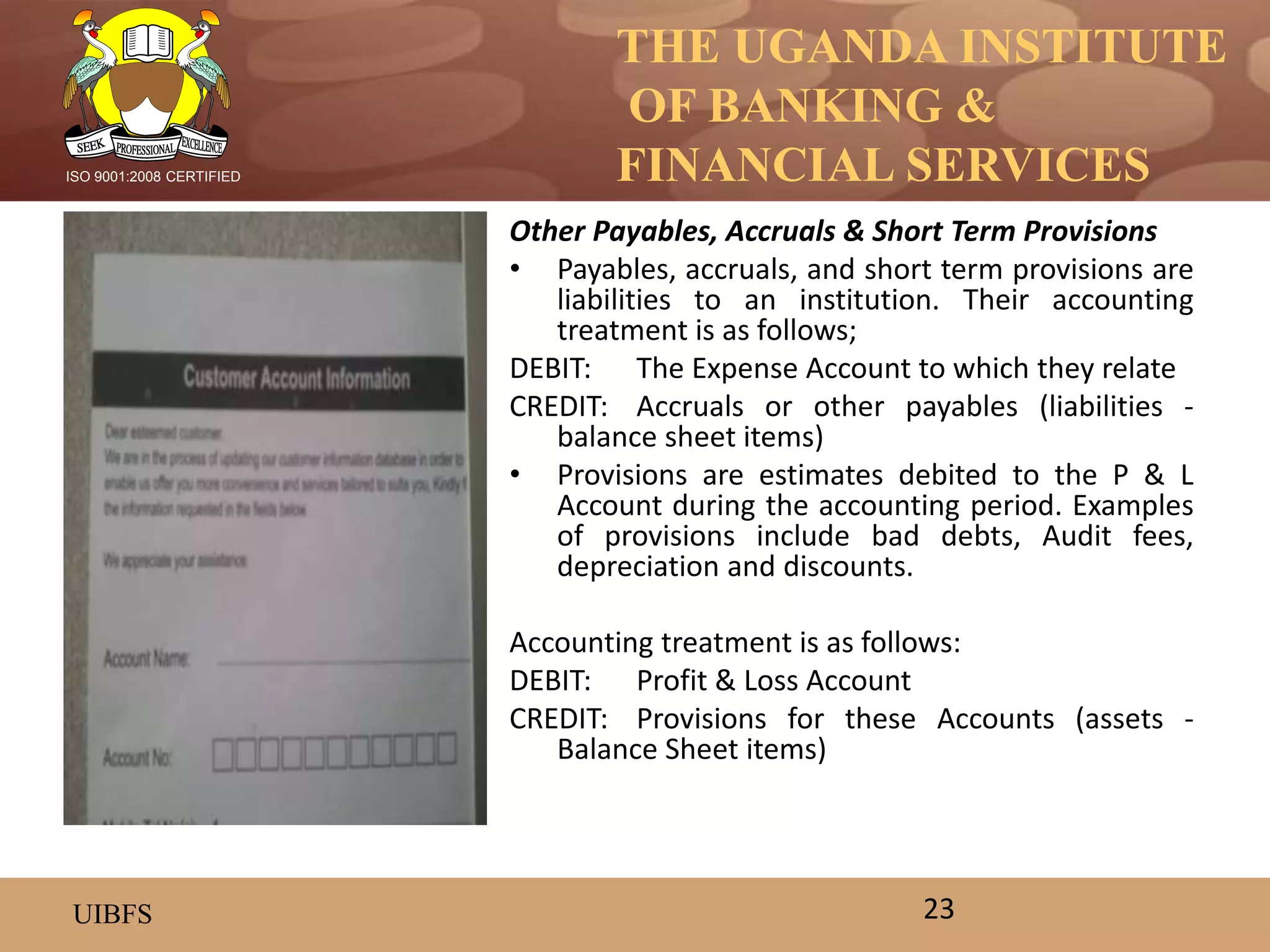 THE UGANDA INSTITUTE
OF BANKING &
FINANCIAL SERVICES
UIBFS
ISO 9001:2008 CERTIFIED
Other Payables, Accruals & Short Term Provisions
• Payables, accruals, and short term provisions are
liabilities to an institution. Their accounting
treatment is as follows;
DEBIT: The Expense Account to which they relate
CREDIT: Accruals or other payables (liabilities -
balance sheet items)
• Provisions are estimates debited to the P & L
Account during the accounting period. Examples
of provisions include bad debts, Audit fees,
depreciation and discounts.
Accounting treatment is as follows:
DEBIT: Profit & Loss Account
CREDIT: Provisions for these Accounts (assets -
Balance Sheet items)
23
 