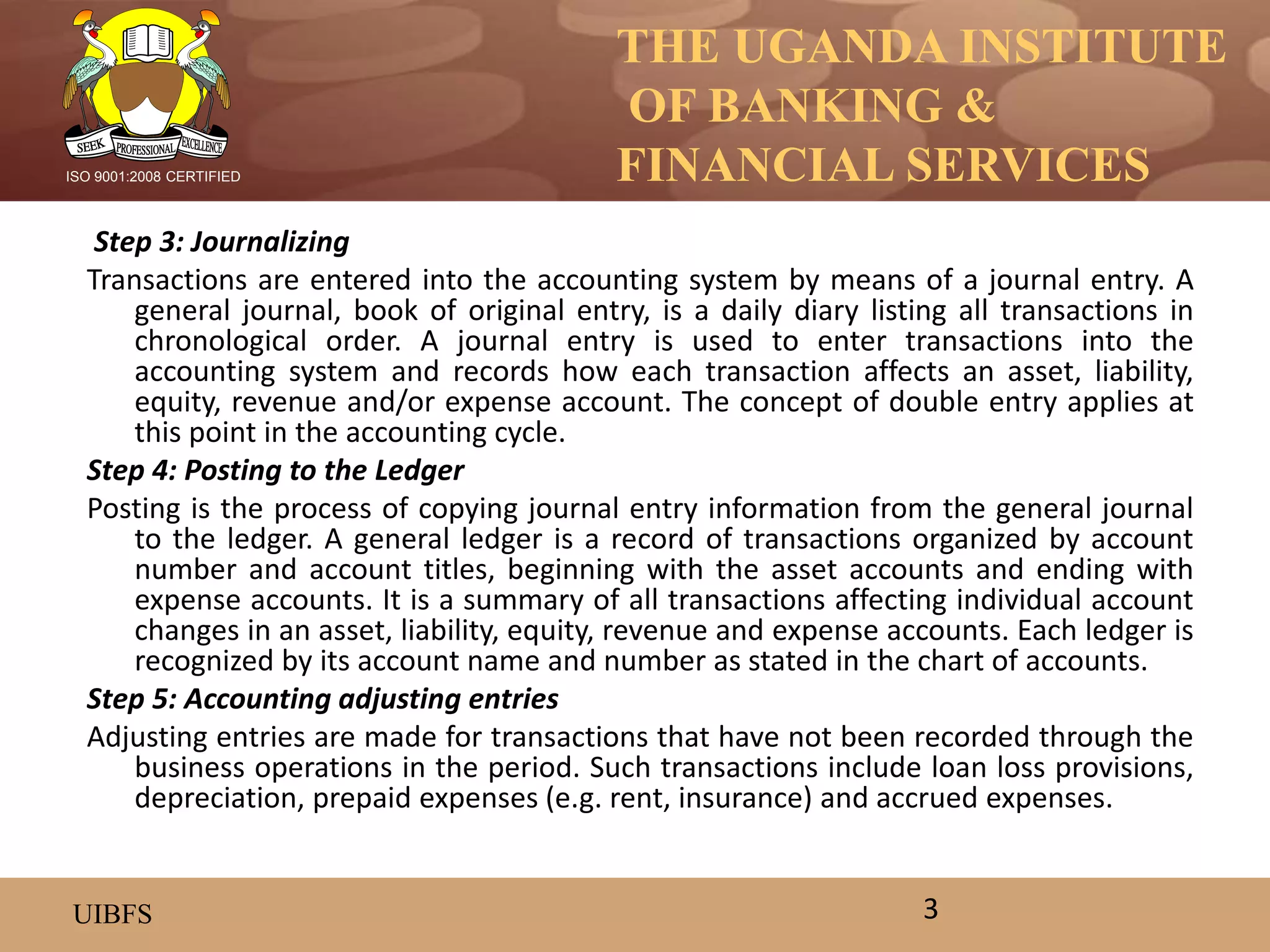 THE UGANDA INSTITUTE
OF BANKING &
FINANCIAL SERVICES
UIBFS
ISO 9001:2008 CERTIFIED
Step 3: Journalizing
Transactions are entered into the accounting system by means of a journal entry. A
general journal, book of original entry, is a daily diary listing all transactions in
chronological order. A journal entry is used to enter transactions into the
accounting system and records how each transaction affects an asset, liability,
equity, revenue and/or expense account. The concept of double entry applies at
this point in the accounting cycle.
Step 4: Posting to the Ledger
Posting is the process of copying journal entry information from the general journal
to the ledger. A general ledger is a record of transactions organized by account
number and account titles, beginning with the asset accounts and ending with
expense accounts. It is a summary of all transactions affecting individual account
changes in an asset, liability, equity, revenue and expense accounts. Each ledger is
recognized by its account name and number as stated in the chart of accounts.
Step 5: Accounting adjusting entries
Adjusting entries are made for transactions that have not been recorded through the
business operations in the period. Such transactions include loan loss provisions,
depreciation, prepaid expenses (e.g. rent, insurance) and accrued expenses.
3
 