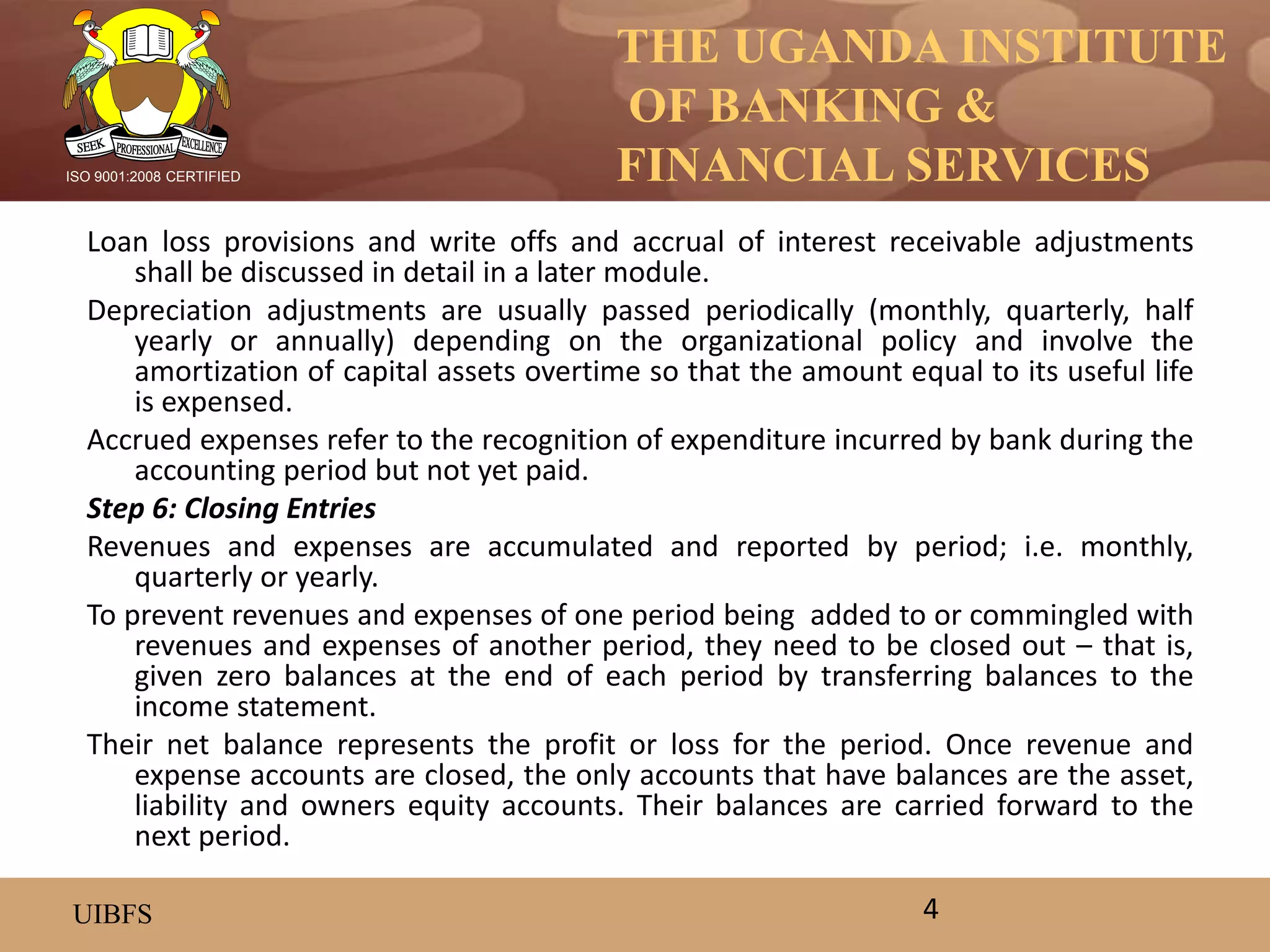 THE UGANDA INSTITUTE
OF BANKING &
FINANCIAL SERVICES
UIBFS
ISO 9001:2008 CERTIFIED
Loan loss provisions and write offs and accrual of interest receivable adjustments
shall be discussed in detail in a later module.
Depreciation adjustments are usually passed periodically (monthly, quarterly, half
yearly or annually) depending on the organizational policy and involve the
amortization of capital assets overtime so that the amount equal to its useful life
is expensed.
Accrued expenses refer to the recognition of expenditure incurred by bank during the
accounting period but not yet paid.
Step 6: Closing Entries
Revenues and expenses are accumulated and reported by period; i.e. monthly,
quarterly or yearly.
To prevent revenues and expenses of one period being added to or commingled with
revenues and expenses of another period, they need to be closed out – that is,
given zero balances at the end of each period by transferring balances to the
income statement.
Their net balance represents the profit or loss for the period. Once revenue and
expense accounts are closed, the only accounts that have balances are the asset,
liability and owners equity accounts. Their balances are carried forward to the
next period.
4
 