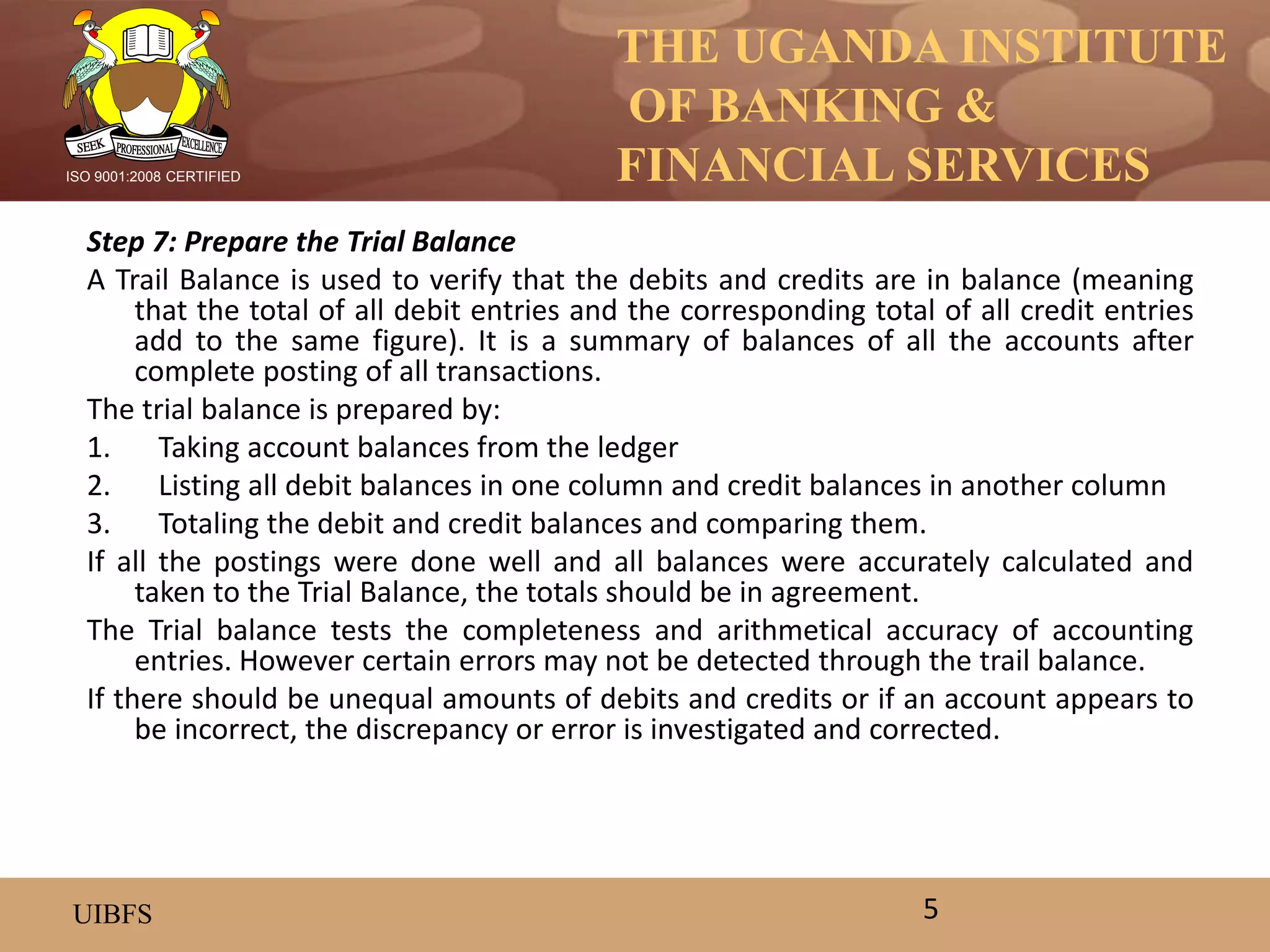 THE UGANDA INSTITUTE
OF BANKING &
FINANCIAL SERVICES
UIBFS
ISO 9001:2008 CERTIFIED
Step 7: Prepare the Trial Balance
A Trail Balance is used to verify that the debits and credits are in balance (meaning
that the total of all debit entries and the corresponding total of all credit entries
add to the same figure). It is a summary of balances of all the accounts after
complete posting of all transactions.
The trial balance is prepared by:
1. Taking account balances from the ledger
2. Listing all debit balances in one column and credit balances in another column
3. Totaling the debit and credit balances and comparing them.
If all the postings were done well and all balances were accurately calculated and
taken to the Trial Balance, the totals should be in agreement.
The Trial balance tests the completeness and arithmetical accuracy of accounting
entries. However certain errors may not be detected through the trail balance.
If there should be unequal amounts of debits and credits or if an account appears to
be incorrect, the discrepancy or error is investigated and corrected.
5
 