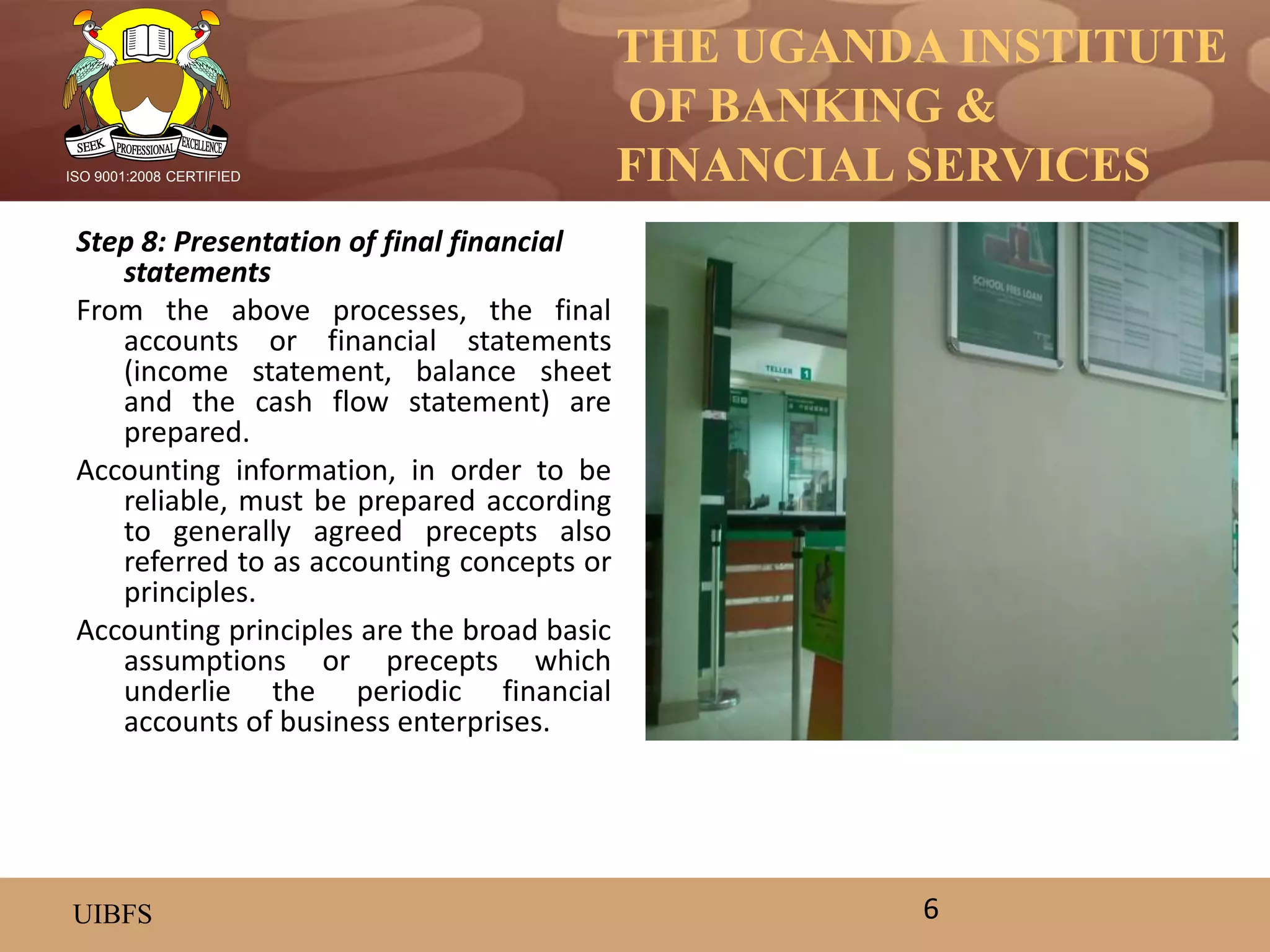 THE UGANDA INSTITUTE
OF BANKING &
FINANCIAL SERVICES
UIBFS
ISO 9001:2008 CERTIFIED
Step 8: Presentation of final financial
statements
From the above processes, the final
accounts or financial statements
(income statement, balance sheet
and the cash flow statement) are
prepared.
Accounting information, in order to be
reliable, must be prepared according
to generally agreed precepts also
referred to as accounting concepts or
principles.
Accounting principles are the broad basic
assumptions or precepts which
underlie the periodic financial
accounts of business enterprises.
6
 