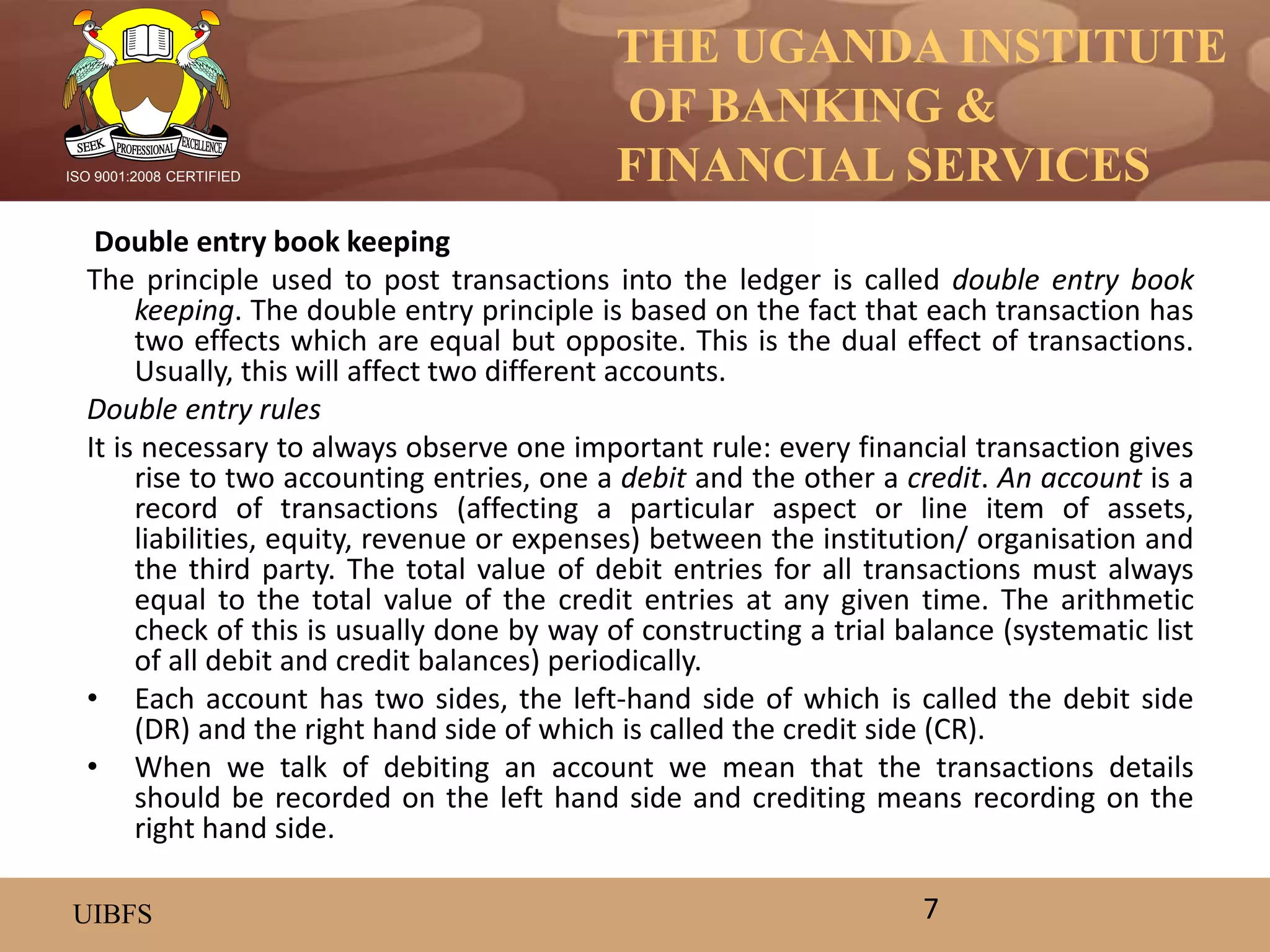 THE UGANDA INSTITUTE
OF BANKING &
FINANCIAL SERVICES
UIBFS
ISO 9001:2008 CERTIFIED
Double entry book keeping
The principle used to post transactions into the ledger is called double entry book
keeping. The double entry principle is based on the fact that each transaction has
two effects which are equal but opposite. This is the dual effect of transactions.
Usually, this will affect two different accounts.
Double entry rules
It is necessary to always observe one important rule: every financial transaction gives
rise to two accounting entries, one a debit and the other a credit. An account is a
record of transactions (affecting a particular aspect or line item of assets,
liabilities, equity, revenue or expenses) between the institution/ organisation and
the third party. The total value of debit entries for all transactions must always
equal to the total value of the credit entries at any given time. The arithmetic
check of this is usually done by way of constructing a trial balance (systematic list
of all debit and credit balances) periodically.
• Each account has two sides, the left-hand side of which is called the debit side
(DR) and the right hand side of which is called the credit side (CR).
• When we talk of debiting an account we mean that the transactions details
should be recorded on the left hand side and crediting means recording on the
right hand side.
7
 